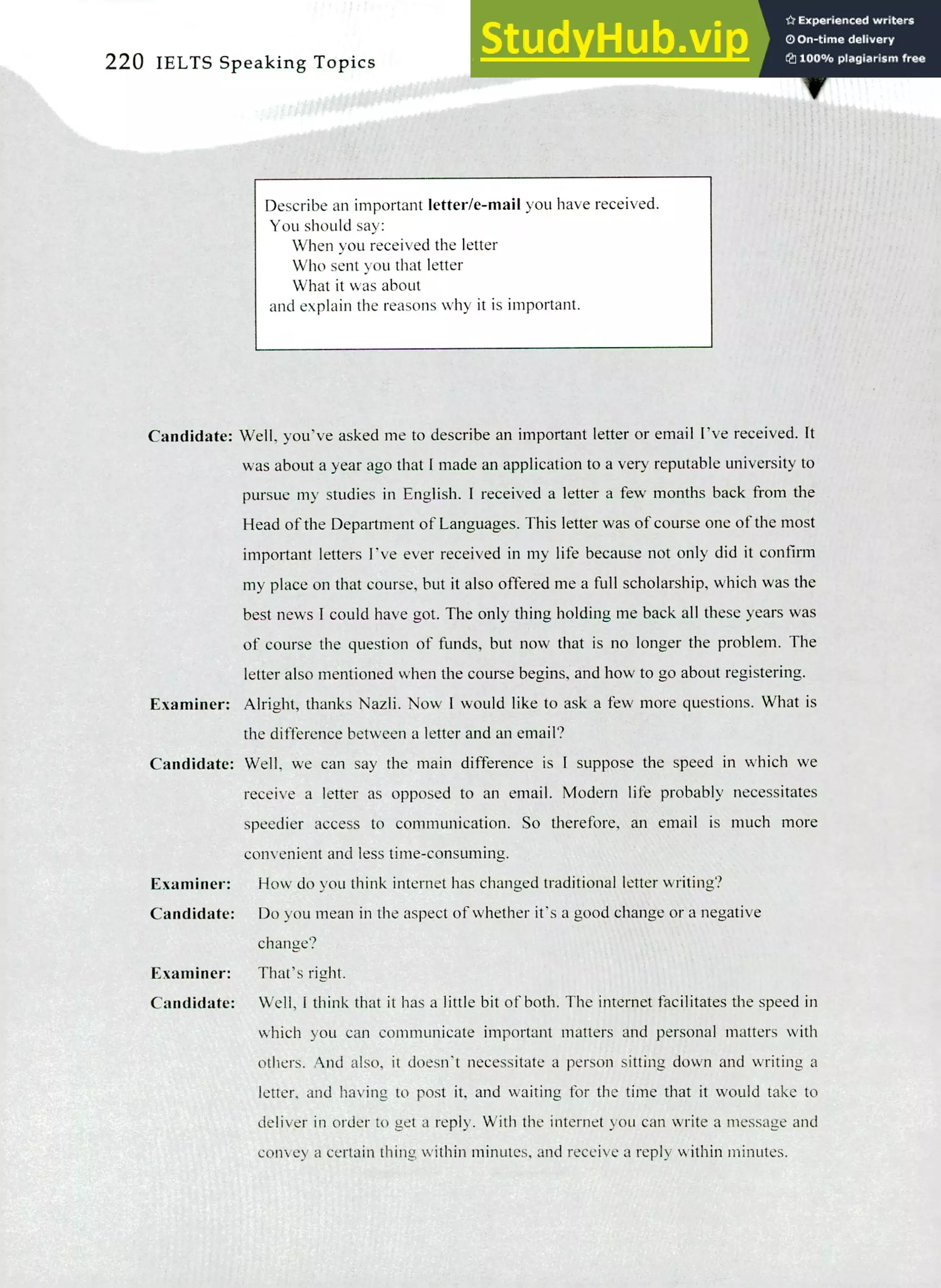 220 IELTS Speaking Topics
Describe an important letter/e-mail you have received.
You should say:
When you received the letter
Who sent you that letter
What it was about
and explain the reasons why it is important.
Candidate: Well, you've asked me to describe an important letter or email I've received. It
was about a year ago that I made an application to a very reputable university to
pursue my studies in English. I received a letter a few months back from the
Head of the Department of Languages. This letter was of course one of the most
important letters I've ever received in my life because not only did it confirm
my place on that course, but it also offered me a full scholarship, which was the
best news I could have got. The only thing holding me back all these years was
of course the question of finds, but now that is no longer the problem. The
letter also mentioned when the course begins, and how to go about registering.
Examiner: Alright, thanks Nazli. Now I would like to ask a few more questions. What is
the difference between a letter and an email?
Candidate: Well, we can say the main difference is I suppose the speed in which we
receive a letter as opposed to an email. Modern life probably necessitates
speedier access to communication. So therefore, an email is much more
convenient and less time-consuming.
Examiner: How do you think internet has changed traditional letter writing?
Candidate: Do you mean in the aspect of whether it's a good change or a negative
change?
Examiner: That's right.
Candidate: Well, I think that it has a little bit of both. The internet facilitates the speed in
which you can communicate important matters and personal matters with
others. And also, it doesn't necessitate a person sitting down and writing a
letter, and having to post it, and waiting for the time that it would take to
deliver in order to get a reply. With the internet you can write a message and
convey a certain thing within minutes, and receive a reply within minutes.
 