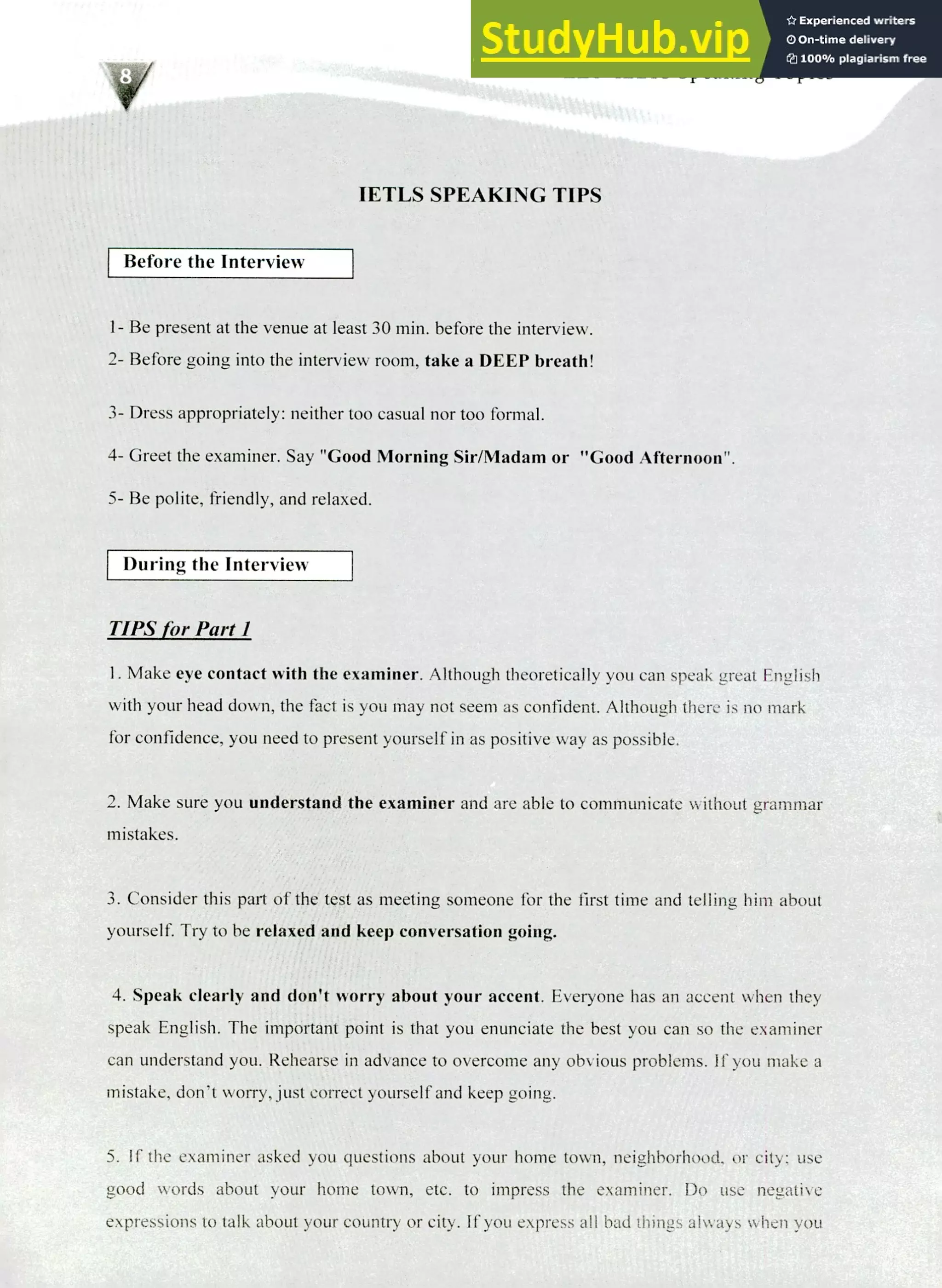 220 IELTS Speaking Topics
IETLS SPEAKING TIPS
Before the Interview
Be present at the venue at least 30 min. before the interview.
Before going into the interview room, take a DEEP breath!
Dress appropriately: neither too casual nor too formal.
Greet the examiner. Say "Good Morning Sir/Madam or "Good Afternoon".
Be polite, friendly, and relaxed.
During the Interview
TIPS for Part I
Make eye contact with the examiner. Although theoretically you can speak great English
with your head down, the fact is you may not seem as confident. Although there is no mark
for confidence, you need to present yourself in as positive way as possible.
Make sure you understand the examiner and are able to communicate without grammar
mistakes.
Consider this part of the test as meeting someone for the first time and telling him about
yourself. Try to be relaxed and keep conversation going.
Speak clearly and don't worry about your accent. Everyone has an accent when they
speak English. The important point is that you enunciate the best you can so the examiner
can understand you. Rehearse in advance to overcome any obvious problems. If you make a
mistake, don't worry, just correct yourself and keep going.
S. If the examiner asked you questions about your home town, neighborhood, or city; use
good words about your home town, etc. to impress the examiner. Do use negative
expressions to talk about your country or city. If you express all bad things always when you
 