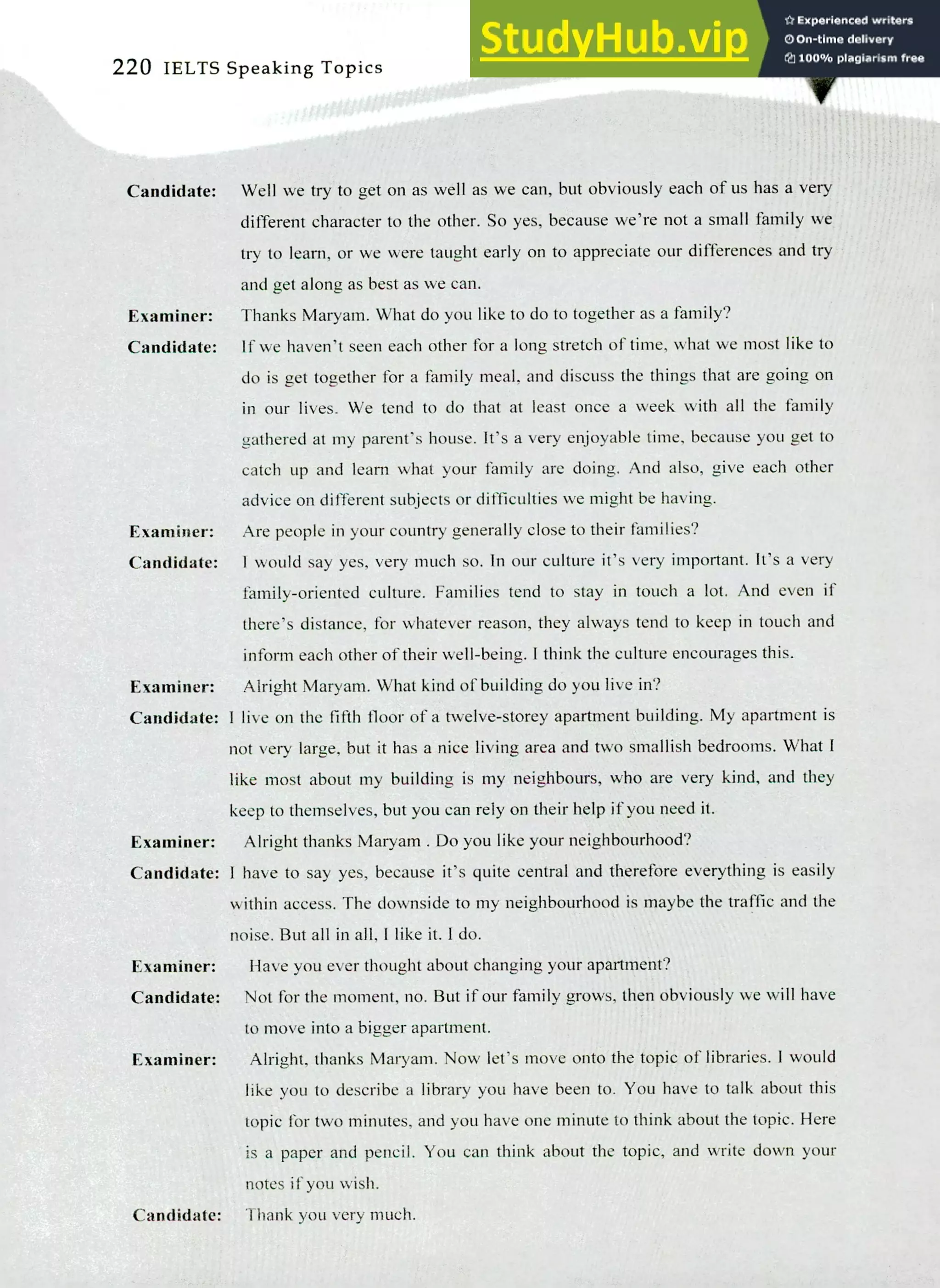 220 IELTS Speaking Topics
Candidate: Well we try to get on as well as we can, but obviously each of us has a very
different character to the other. So yes, because we're not a small family we
try to learn, or we were taught early on to appreciate our differences and try
and get along as best as we can.
Examiner: Thanks Maryam. What do you like to do to together as a family?
Candidate: If we haven't seen each other for a long stretch of time, what we most like to
do is get together for a family meal, and discuss the things that are going on
in our lives. We tend to do that at least once a week with all the family
gathered at my parent's house. It's a very enjoyable time, because you get to
catch up and learn what your family are doing. And also, give each other
advice on different subjects or difficulties we might be having.
Examiner: Are people in your country generally close to their families?
Candidate: 1 would say yes, very much so. In our culture it's very important. It's a very
family-oriented culture. Families tend to stay in touch a lot. And even if
there's distance, for whatever reason, they always tend to keep in touch and
inform each other of their well-being. I think the culture encourages this.
Examiner: Alright Maryam. What kind of building do you live in?
Candidate: I live on the fifth floor of a twelve-storey apartment building. My apartment is
not very large, but it has a nice living area and two smallish bedrooms. What I
like most about my building is my neighbours, who are very kind, and they
keep to themselves, but you can rely on their help if you need it.
Examiner: Alright thanks Maryam. Do you like your neighbourhood?
Candidate:
Examiner:
Candidate:
Examiner:
Candidate:
I have to say yes, because it's quite central and therefore everything is easily
within access. The downside to my neighbourhood is maybe the traffic and the
noise. But all in all, I like it. I do.
Have you ever thought about changing your apartment?
Not for the moment, no. But if our family grows, then obviously we will have
to move into a bigger apartment.
Alright, thanks Maryam. Now let's move onto the topic of libraries. 1 would
like you to describe a library you have been to. You have to talk about this
topic for two minutes, and you have one minute to think about the topic. Here
is a paper and pencil. You can think about the topic, and write down your
notes if you wish.
Thank you very much.
 