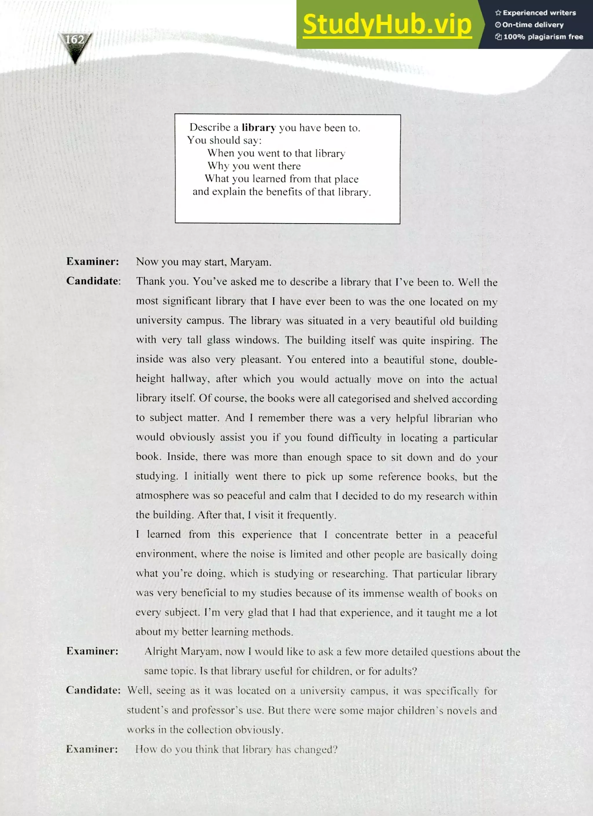 220 IELTS Speaking Topics
Describe a library you have been to.
You should say:
When you went to that library
Why you went there
What you learned from that place
and explain the benefits of that library.
Examiner: Now you may start, Maryam.
Candidate: Thank you. You've asked me to describe a library that I've been to. Well the
most significant library that I have ever been to was the one located on my
university campus. The library was situated in a very beautiful old building
with very tall glass windows. The building itself was quite inspiring. The
inside was also very pleasant. You entered into a beautiful stone, double-
height hallway, after which you would actually move on into the actual
library itself. Of course, the books were all categorised and shelved according
to subject matter. And I remember there was a very helpful librarian who
would obviously assist you if you found difficulty in locating a particular
book. Inside, there was more than enough space to sit down and do your
studying. I initially went there to pick up some reference books, but the
atmosphere was so peaceftil and calm that I decided to do my research within
the building. After that, I visit it frequently.
I learned from this experience that I concentrate better in a peaceful
environment, where the noise is limited and other people are basically doing
what you're doing, which is studying or researching. That particular library
was very beneficial to my studies because of its immense wealth of books on
every subject. I'm very glad that I had that experience, and it taught me a lot
about my better learning methods.
Examiner: Alright Maryam, now I would like to ask a few more detailed questions about the
same topic. Is that library useful for children, or for adults?
Candidate: Well, seeing as it was located on a university campus, it was specifically for
student's and professor's use. But there were some major children's novels and
works in the collection obviously.
Examiner: How do you think that library has changed?
 