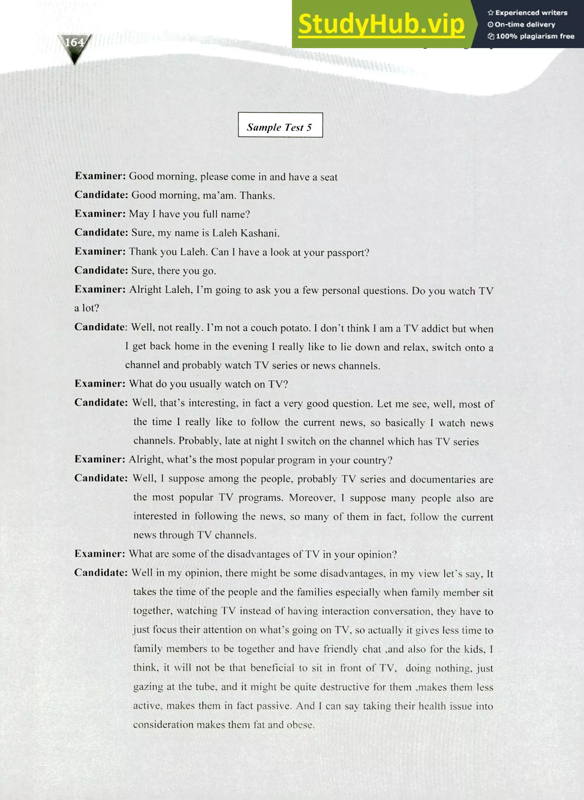 220 IELTS Speaking Topics
Sample Test 5
Examiner: Good morning, please come in and have a seat
Candidate: Good morning, ma'am. Thanks.
Examiner: May I have you full name?
Candidate: Sure, my name is Laleh Kashani.
Examiner: Thank you Laleh. Can I have a look at your passport?
Candidate: Sure, there you go.
Examiner: Alright Laleh, I'm going to ask you a few personal questions. Do you watch TV
a lot?
Candidate: Well, not really. I'm not a couch potato. I don't think I am a TV addict but when
I get back home in the evening I really like to lie down and relax, switch onto a
channel and probably watch TV series or news channels.
Examiner: What do you usually watch on TV?
Candidate: Well, that's interesting, in fact a very good question. Let me see, well, most of
the time I really like to follow the current news, so basically I watch news
channels. Probably, late at night I switch on the channel which has TV series
Examiner: Alright, what's the most popular program in your country?
Candidate: Well, I suppose among the people, probably TV series and documentaries are
the most popular TV programs. Moreover, I suppose many people also are
interested in following the news, so many of them in fact, follow the current
news through TV channels.
Examiner: What are some of the disadvantages of TV in your opinion?
Candidate: Well in my opinion, there might be some disadvantages, in my view let's say, It
takes the time of the people and the families especially when family member sit
together, watching TV instead of having interaction conversation, they have to
just focus their attention on what's going on TV, so actually it gives less time to
family members to be together and have friendly chat ,and also for the kids, I
think, it will not be that beneficial to sit in front of TV, doing nothing, just
gazing at the tube, and it might be quite destructive for them ,makes them less
active, makes them in fact passive. And I can say taking their health issue into
consideration makes them fat and obese.
 