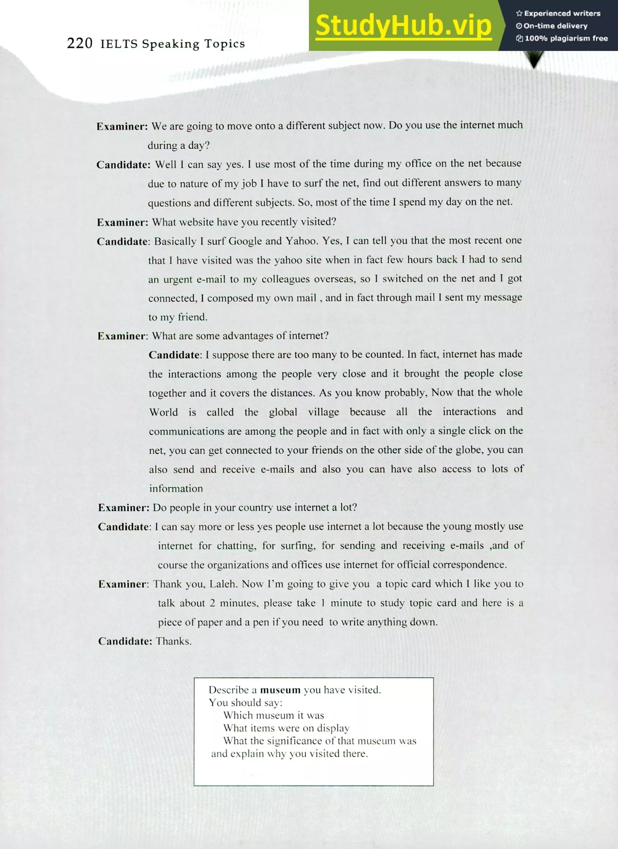 220 IELTS Speaking Topics
Examiner: We are going to move onto a different subject now. Do you use the Internet much
during a day?
Candidate: Well I can say yes. I use most of the time during my office on the net because
due to nature of my job I have to surf the net, find out different answers to many
questions and different subjects. So, most of the time I spend my day on the net.
Examiner: What website have you recently visited?
Candidate: Basically! surf Google and Yahoo. Yes, I can tell you that the most recent one
that I have visited was the yahoo site when in fact few hours back I had to send
an urgent e-mail to my colleagues overseas, so I switched on the net and I got
connected, I composed my own mail , and in fact through mail I sent my message
to my friend.
Examiner: What are some advantages of interne?
Candidate: I suppose there are too many to be counted. In fact, intemet has made
the interactions among the people very close and it brought the people close
together and it covers the distances. As you know probably, Now that the whole
World is called the global village because all the interactions and
communications are among the people and in fact with only a single click on the
net, you can get connected to your friends on the other side of the globe, you can
also send and receive e-mails and also you can have also access to lots of
information
Examiner: Do people in your country use intemet a lot?
Candidate: I can say more or less yes people use intemet a lot because the young mostly use
Internet for chatting, for surfing, for sending and receiving e-mails ,and of
course the organizations and offices use intemet for official correspondence.
Examiner: Thank you, Laleh. Now I'm going to give you a topic card which I like you to
talk about 2 minutes, please take 1 minute to study topic card and here is a
piece of paper and a pen if you need to write anything down.
Candidate: Thanks.
Describe a museum you have visited.
You should say:
Which museum it was
What items were on display
What the significance of that museum was
and explain why you visited there.
 