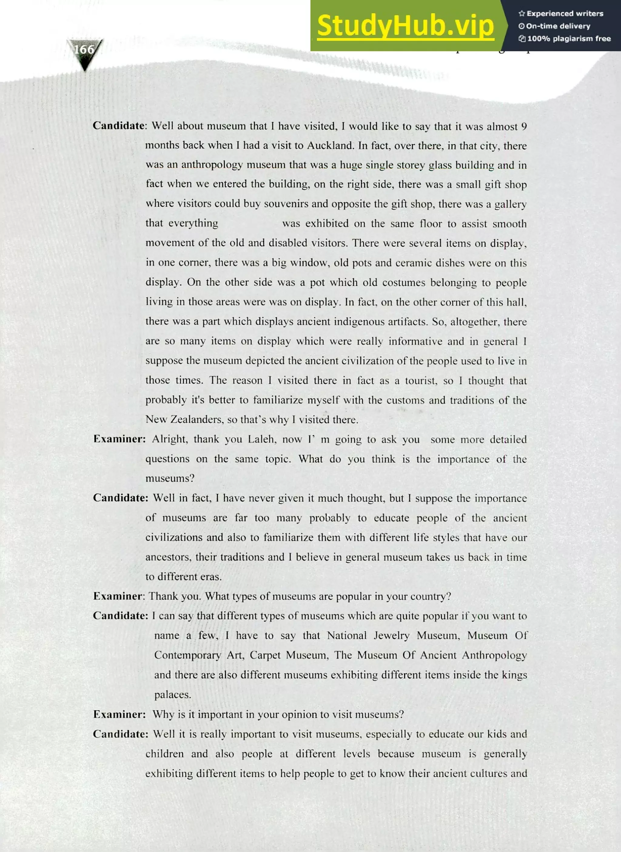 220 IELTS Speaking Topics
Candidate: Well about museum that I have visited, I would like to say that it was almost 9
months back when I had a visit to Auckland. In fact, over there, in that city, there
was an anthropology museum that was a huge single storey glass building and in
fact when we entered the building, on the right side, there was a small gift shop
where visitors could buy souvenirs and opposite the gift shop, there was a gallery
that everything was exhibited on the same floor to assist smooth
movement of the old and disabled visitors. There were several items on display,
in one comer, there was a big window, old pots and ceramic dishes were on this
display. On the other side was a pot which old costumes belonging to people
living in those areas were was on display. In fact, on the other corner of this hall,
there was a part which displays ancient indigenous artifacts. So, altogether, there
are so many items on display which were really informative and in general I
suppose the museum depicted the ancient civilization of the people used to live in
those times. The reason I visited there in fact as a tourist, so I thought that
probably it's better to familiarize myself with the customs and traditions of the
New Zealanders, so that's why I visited there.
Examiner: Alright, thank you Laleh, now E m going to ask you some more detailed
questions on the same topic. What do you think is the importance of the
museums?
Candidate: Well in fact, I have never given it much thought, but I suppose the importance
of museums are far too many probably to educate people of the ancient
civilizations and also to familiarize them with different life styles that have our
ancestors, their traditions and I believe in general museum takes us back in time
to different eras.
Examiner: Thank you. What types of museums are popular in your country?
Candidate: I can say that different types of museums which are quite popular if you want to
name a few, I have to say that National Jewelry Museum, Museum Of
Contemporary Art, Carpet Museum, The Museum Of Ancient Anthropology
and there are also different museums exhibiting different items inside the kings
palaces.
Examiner: Why is it important in your opinion to visit museums?
Candidate: Well it is really important to visit museums, especially to educate our kids and
children and also people at different levels because museum is generally
exhibiting different items to help people to get to know their ancient cultures and
 
