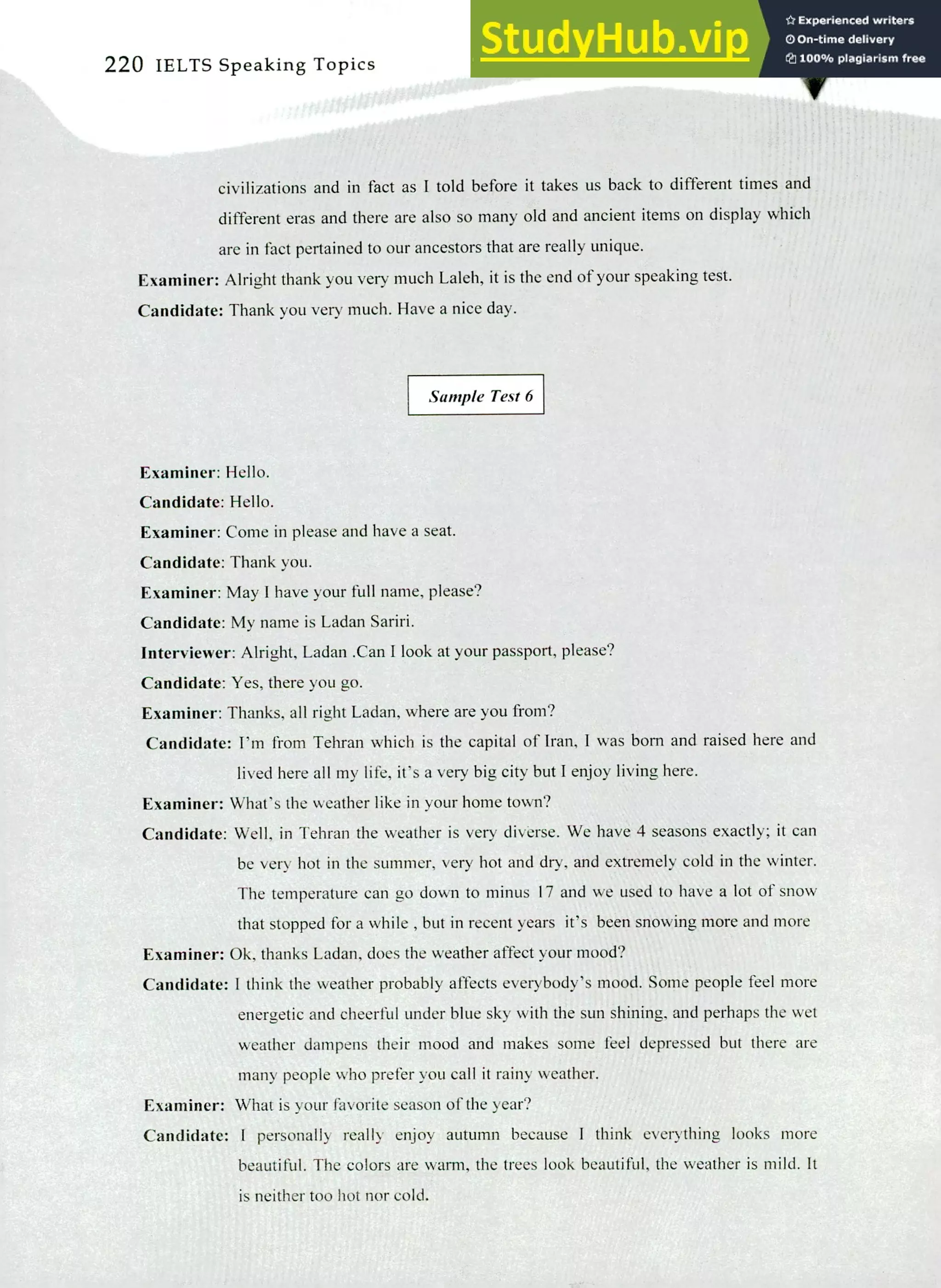 220 IELTS Speaking Topics
civilizations and in fact as I told before it takes us back to different times and
different eras and there are also so many old and ancient items on display which
are in fact pertained to our ancestors that are really unique.
Examiner: Alright thank you very much Laleh, it is the end of your speaking test.
Candidate: Thank you very much. Have a nice day.
Sample Test 6
Examiner: Hello.
Candidate: Hello.
Examiner: Come in please and have a seat.
Candidate: Thank you.
Examiner: May I have your full name, please?
Candidate: My name is Ladan Sariri.
Interviewer: Alright, Ladan .Can I look at your passport, please?
Candidate: Yes, there you go.
Examiner: Thanks, all right Ladan, where are you from?
Candidate: I'm from Tehran which is the capital of Iran, I was born and raised here and
lived here all my life, it's a very big city but I enjoy living here.
Examiner: What's the weather like in your home town?
Candidate: Well, in Tehran the weather is very diverse. We have 4 seasons exactly; it can
be very hot in the summer, very hot and dry, and extremely cold in the winter.
The temperature can go down to minus 17 and we used to have a lot of snow
that stopped for a while , but in recent years it's been snowing more and more
Examiner: Ok, thanks Ladan, does the weather affect your mood?
Candidate: I think the weather probably affects everybody's mood. Some people feel more
energetic and cheerful under blue sky with the sun shining, and perhaps the wet
weather dampens their mood and makes some feel depressed but there are
many people who prefer you call it rainy weather.
Examiner: What is your favorite season of the year?
Candidate: I personally real!) enjoy autumn because I think everything looks more
beautiful. The colors are warm, the trees look beautiful, the weather is mild. It
is neither too hot nor cold.
 