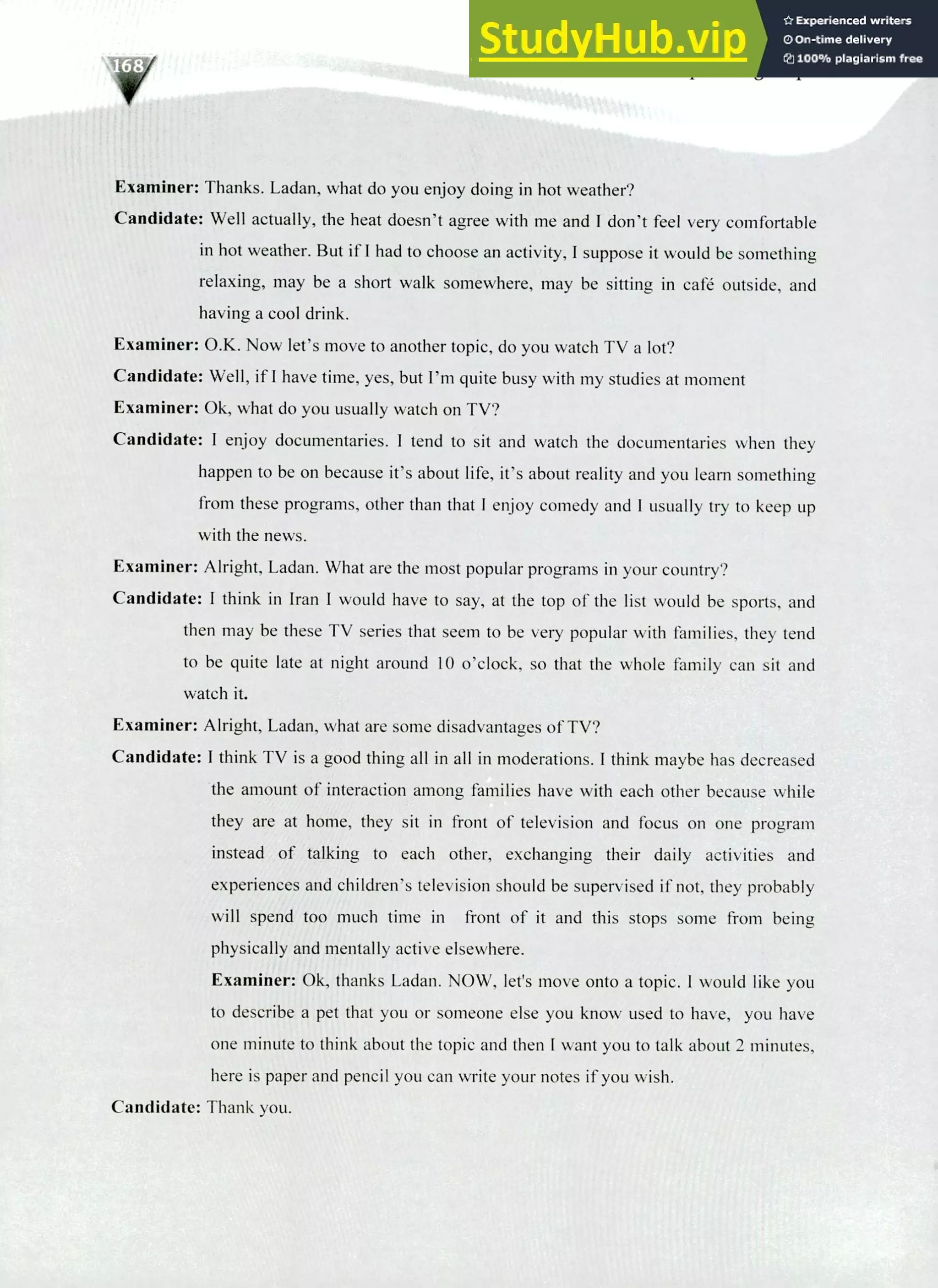 220 IELTS Speaking Topics
Examiner: Thanks. Ladan, what do you enjoy doing in hot weather?
Candidate: Well actually, the heat doesn't agree with me and I don't feel very comfortable
in hot weather. But if! had to choose an activity, I suppose it would be something
relaxing, may be a short walk somewhere, may be sitting in café outside, and
having a cool drink.
Examiner: O.K. Now let's move to another topic, do you watch TV a lot?
Candidate: Well, if! have time, yes, but I'm quite busy with my studies at moment
Examiner: Ok, what do you usually watch on TV?
Candidate: I enjoy documentaries. I tend to sit and watch the documentaries when they
happen to be on because it's about life, it's about reality and you learn something
from these programs, other than that I enjoy comedy and I usually try to keep up
with the news.
Examiner: Alright, Ladan. What are the most popular programs in your country?
Candidate: I think in Iran I would have to say, at the top of the list would be sports, and
then may be these TV series that seem to be very popular with families, they tend
to be quite late at night around 10 o'clock, so that the whole family can sit and
watch it.
Examiner: Alright, Ladan, what are some disadvantages of TV?
Candidate: I think TV is a good thing all in all in moderations. I think maybe has decreased
the amount of interaction among families have with each other because while
they are at home, they sit in front of television and focus on one program
instead of talking to each other, exchanging their daily activities and
experiences and children's television should be supervised if not, they probably
will spend too much time in front of it and this stops some from being
physically and mentally active elsewhere.
Examiner: Ok, thanks Ladan. NOW, let's move onto a topic. I would like you
to describe a pet that you or someone else you know used to have, you have
one minute to think about the topic and then I want you to talk about 2 minutes,
here is paper and pencil you can write your notes if you wish.
Candidate: Thank you.
 