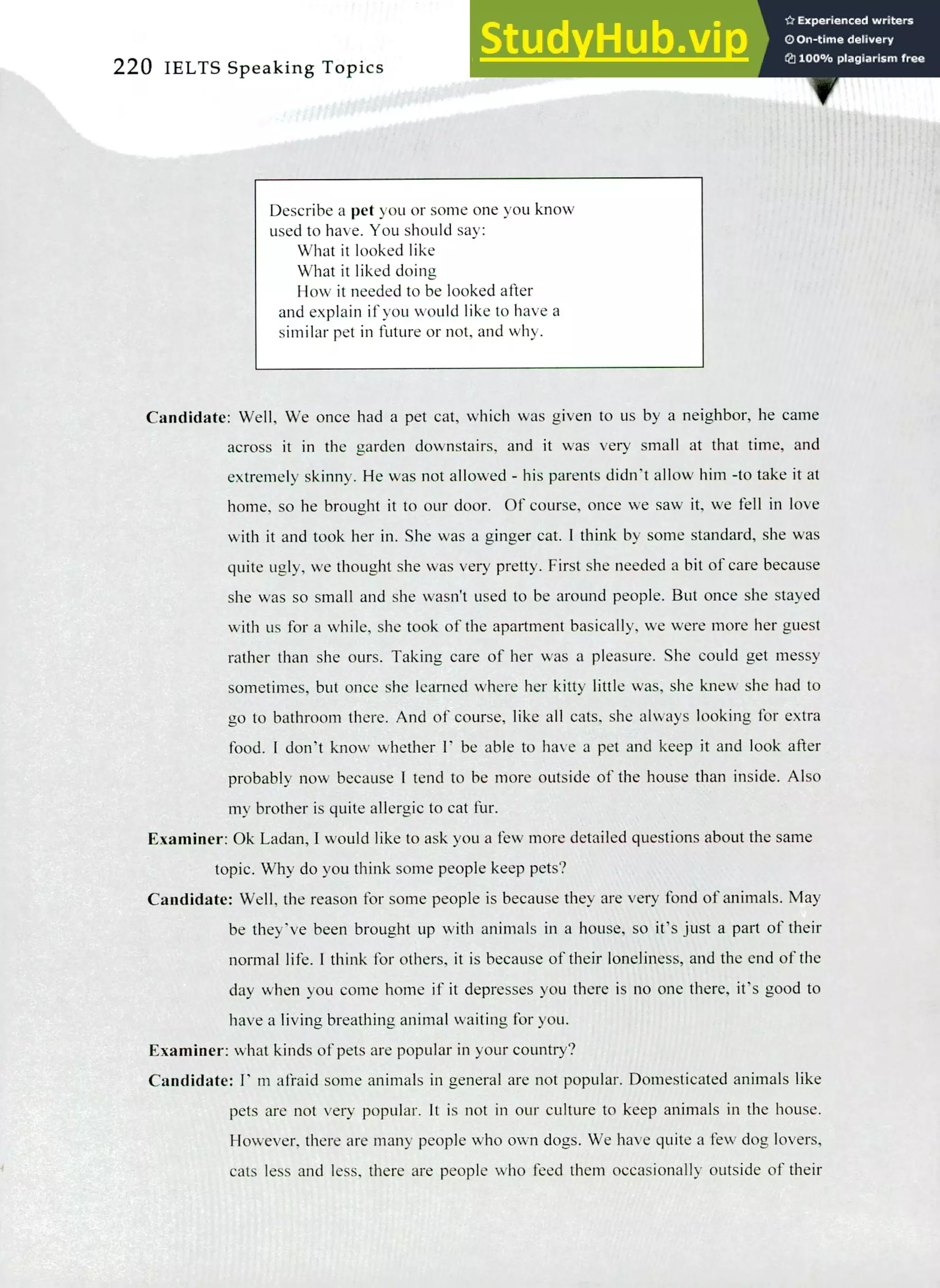 220 IELTS Speaking Topics
Describe a pet you or some one you know
used to have. You should say:
What it looked like
What it liked doing
How it needed to be looked after
and explain if you would like to have a
similar pet in future or not, and why.
Candidate: Well, We once had a pet cat, which was given to us by a neighbor, he came
across it in the garden downstairs, and it was very small at that time, and
extremely skinny. He was not allowed - his parents didn't allow him -to take it at
home, so he brought it to our door. Of course, once we saw it, we fell in love
with it and took her in. She was a ginger cat. I think by some standard, she was
quite ugly, we thought she was very pretty. First she needed a bit of care because
she was so small and she wasn't used to be around people. But once she stayed
with us for a while, she took of the apartment basically, we were more her guest
rather than she ours. Taking care of her was a pleasure. She could get messy
sometimes, but once she learned where her kitty little was, she knew she had to
go to bathroom there. And of course, like all cats, she always looking for extra
food. I don't know whether l' be able to have a pet and keep it and look after
probably now because I tend to be more outside of the house than inside. Also
my brother is quite allergic to cat fur.
Examiner: Ok Ladan, I would like to ask you a few more detailed questions about the same
topic. Why do you think some people keep pets?
Candidate: Well, the reason for some people is because they are very fond of animals. May
be they've been brought up with animals in a house, so it's just a part of their
normal life. I think for others, it is because of their loneliness, and the end of the
day when you come home if it depresses you there is no one there, it's good to
have a living breathing animal waiting for you.
Examiner: what kinds of pets are popular in your country?
Candidate: I' m afraid some animals in general are not popular. Domesticated animals like
pets are not very popular. It is not in our culture to keep animals in the house.
However, there are many people who own dogs. We have quite a few dog lovers,
cats less and less, there are people who feed them occasionally outside of their
 