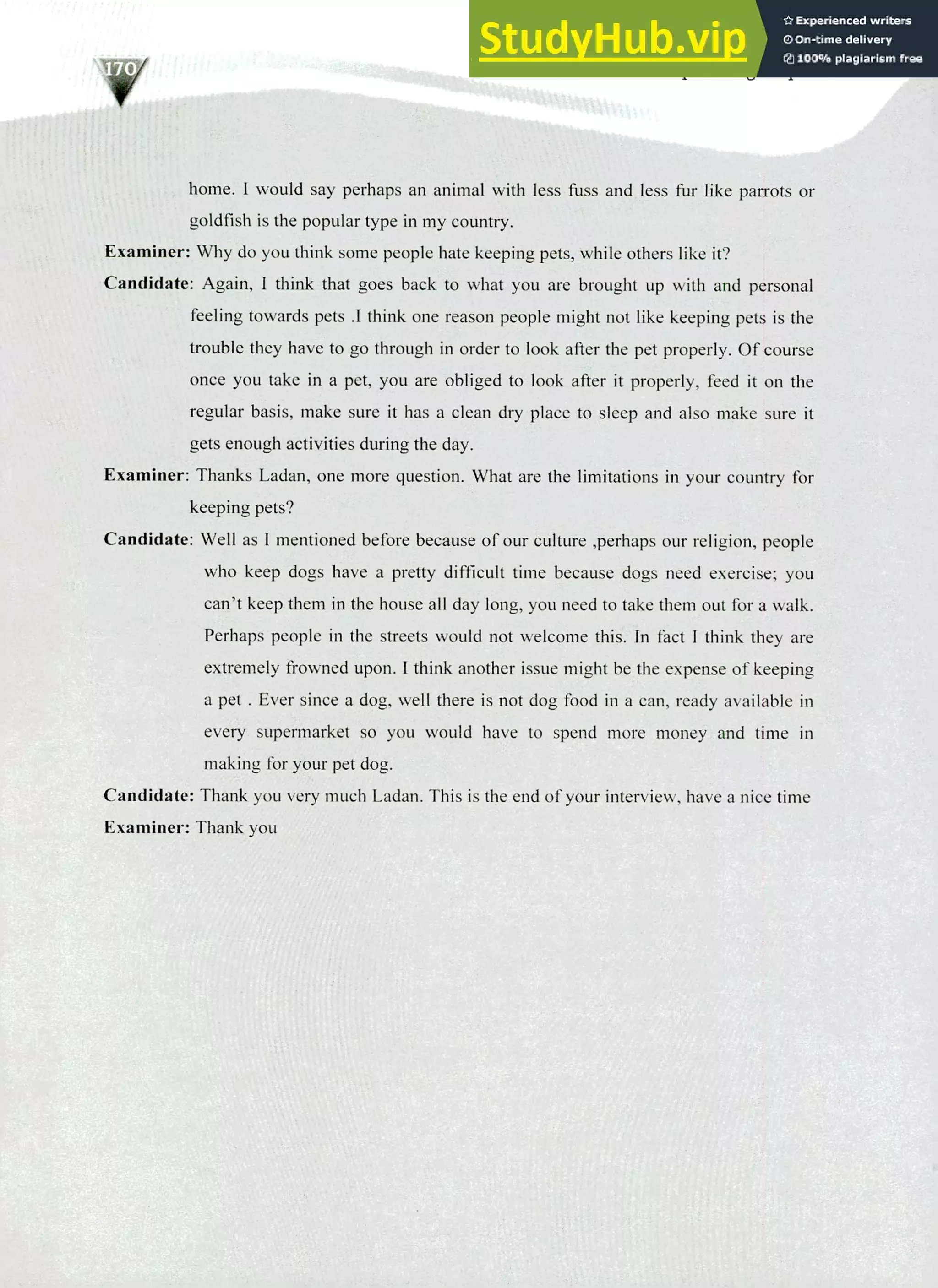 220 IELTS Speaking Topics
home. I would say perhaps an animal with less fuss and less fur like parrots or
goldfish is the popular type in my country.
Examiner: Why do you think some people hate keeping pets, while others like it?
Candidate: Again, I think that goes back to what you are brought up with and personal
feeling towards pets .I think one reason people might not like keeping pets is the
trouble they have to go through in order to look after the pet properly. Of course
once you take in a pet, you are obliged to look after it properly, feed it on the
regular basis, make sure it has a clean dry place to sleep and also make sure it
gets enough activities during the day.
Examiner: Thanks Ladan, one more question. What are the limitations in your country for
keeping pets?
Candidate: Well as I mentioned before because of our culture ,perhaps our religion, people
who keep dogs have a pretty difficult time because dogs need exercise; you
can't keep them in the house all day long, you need to take them out for a walk.
Perhaps people in the streets would not welcome this. In fact I think they are
extremely frowned upon. I think another issue might be the expense of keeping
a pet . Ever since a dog, well there is not dog food in a can, ready available in
every supermarket so you would have to spend more money and time in
making for your pet dog.
Candidate: Thank you very much Ladan. This is the end of your interview, have a nice time
Examiner: Thank you
 