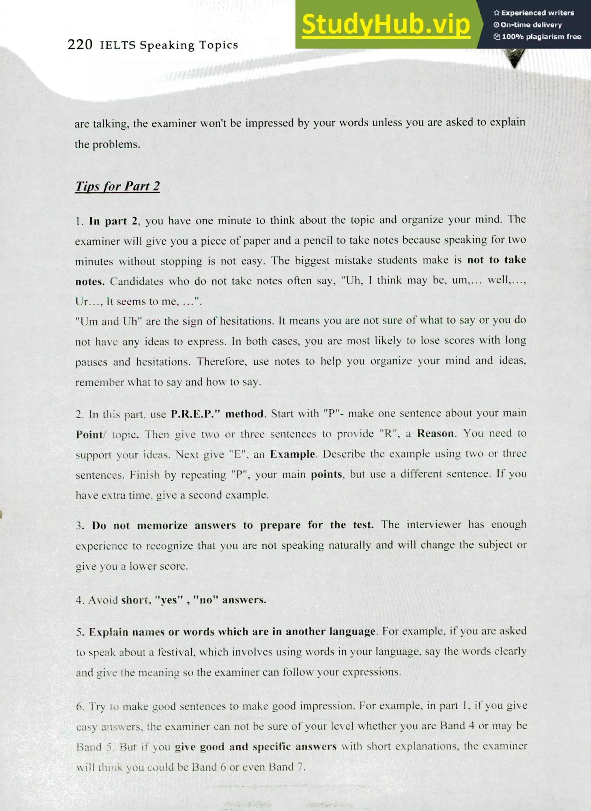 220 IELTS Speaking Topics
are talking, the examiner won't be impressed by your words unless you are asked to explain
the problems.
Tills for Part 2
I. In part 2, you have one minute to think about the topic and organize your mind. The
examiner will give you a piece of paper and a pencil to take notes because speaking for two
minutes without stopping is not easy. The biggest mistake students make is not to take
notes. Candidates who do not take notes often say, "Uh. I think may be, um,... well,...,
Ur..., It seems to me, ...".
"Um and Uh" are the sign of hesitations. It means you are not sure of what to say or you do
not have any ideas to express. In both cases, you are most likely to lose scores with long
pauses and hesitations. Therefore, use notes to help you organize your mind and ideas,
remember what to say and how to say.
In this part. use P.R.E.P." method. Start with "P"- make one sentence about your main
Point/ topic. Then give two or three sentences to provide "R", a Reason. You need to
support your ideas. Next give "E", an Example. Describe the example using two or three
sentences. Finish by repeating "P". your main points, but use a different sentence. If you
have extra time, give a second example.
Do not memorize answers to prepare for the test. The interviewer has enough
experience to recognize that you are not speaking naturally and will change the subject or
give you a lower score.
Avoid short, " , "no" answers.
Explain names or words which are in another language. For example, if you are asked
to speak about a festival, which involves using words in your language, say the words clearly
and give the meaning so the examiner can follow your expressions.
Try to make good sentences to make good impression. For example, in part I, if you give
easy answers, the examiner can not be sure of your level whether you are Band 4 or may be
I3and 5. But if you give good and specific answers with short explanations, the examiner
will think you could be Band 6 or even Band 7.
 