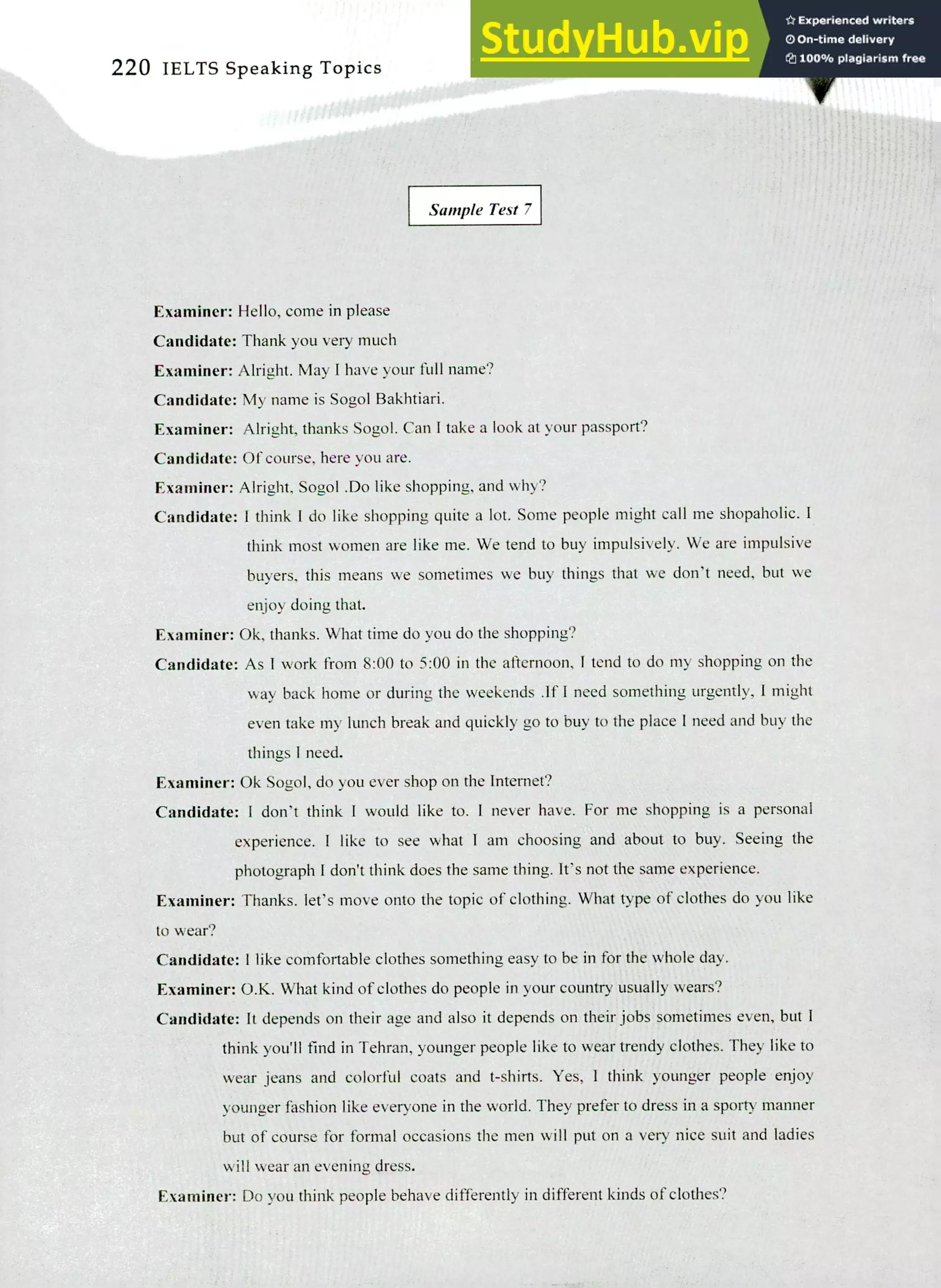 220 IELTS Speaking Topics
Sample Test 7
Examiner: Hello, come in please
Candidate: Thank you very much
Examiner: Alright. May I have your full name?
Candidate: My name is Sogol Bakhtiari.
Examiner: Alright, thanks Sogol. Can I take a look at your passport?
Candidate: Of course, here you are.
Examiner: Alright, Sogol .Do like shopping, and why?
Candidate: I think I do like shopping quite a lot. Some people might call me shopaholic. I
think most women are like me. We tend to buy impulsively. We are impulsive
buyers, this means we sometimes we buy things that we don't need, but we
enjoy doing that.
Examiner: Ok, thanks. What time do you do the shopping?
Candidate: As I work from 8:00 to 5:00 in the afternoon, I tend to do my shopping on the
way back home or during the weekends .If I need something urgently, I might
even take my lunch break and quickly go to buy to the place I need and buy the
things I need.
Examiner: Ok Sogol, do you ever shop on the Internet?
Candidate: I don't think I would like to. I never have. For me shopping is a personal
experience. I like to see what I am choosing and about to buy. Seeing the
photograph I don't think does the same thing. It's not the same experience.
Examiner: Thanks. let's move onto the topic of clothing. What type of clothes do you like
to wear?
Candidate: I like comfortable clothes something easy to be in for the whole day.
Examiner: O.K. What kind of clothes do people in your country usually wears?
Candidate: It depends on their age and also it depends on their jobs sometimes even, but I
think you'll find in Tehran, younger people like to wear trendy clothes. They like to
wear jeans and colorful coats and t-shirts. Yes, I think younger people enjoy
younger fashion like everyone in the world. They prefer to dress in a sporty manner
but of course for formal occasions the men will put on a very nice suit and ladies
will wear an evening dress.
Examiner: Do you think people behave differently in different kinds of clothes?
 