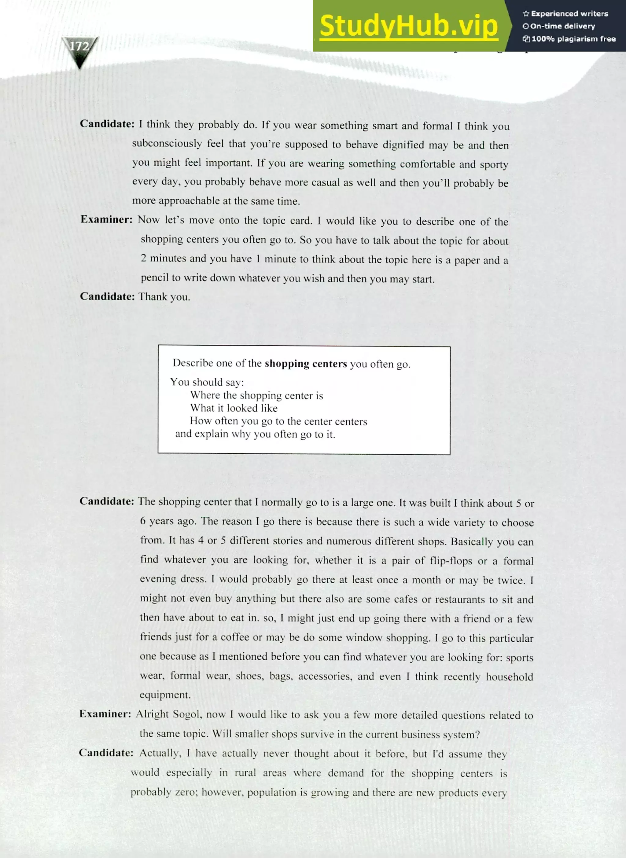 220 IELTS Speaking Topics
Candidate: I think they probably do. If you wear something smart and formal I think you
subconsciously feel that you're supposed to behave dignified may be and then
you might feel important. If you are wearing something comfortable and sporty
every day, you probably behave more casual as well and then you'll probably be
more approachable at the same time.
Examiner: Now let's move onto the topic card. I would like you to describe one of the
shopping centers you often go to. So you have to talk about the topic for about
2 minutes and you have 1 minute to think about the topic here is a paper and a
pencil to write down whatever you wish and then you may start.
Candidate: Thank you.
Describe one of the shopping centers you often go.
You should say:
Where the shopping center is
What it looked like
How often you go to the center centers
and explain why you often go to it.
Candidate: The shopping center that I normally go to is a large one. It was built I think about 5 or
6 years ago. The reason I go there is because there is such a wide variety to choose
from. It has 4 or 5 different stories and numerous different shops. Basically you can
find whatever you are looking for, whether it is a pair of flip-flops or a formal
evening dress. I would probably go there at least once a month or may be twice.
might not even buy anything but there also are some cafes or restaurants to sit and
then have about to eat in. so, I might just end up going there with a friend or a few
friends just for a coffee or may be do some window shopping. I go to this particular
one because as I mentioned before you can find whatever you are looking for: sports
wear, formal wear, shoes, bags, accessories, and even I think recently household
equipment.
Examiner: Alright Sogol, now I would like to ask you a few more detailed questions related to
the same topic. Will smaller shops survive in the current business system?
Candidate: Actually, I have actually never thought about it before, but I'd assume they
would especially in rural areas where demand for the shopping centers is
probably zero; however, population is growing and there are new products every
 