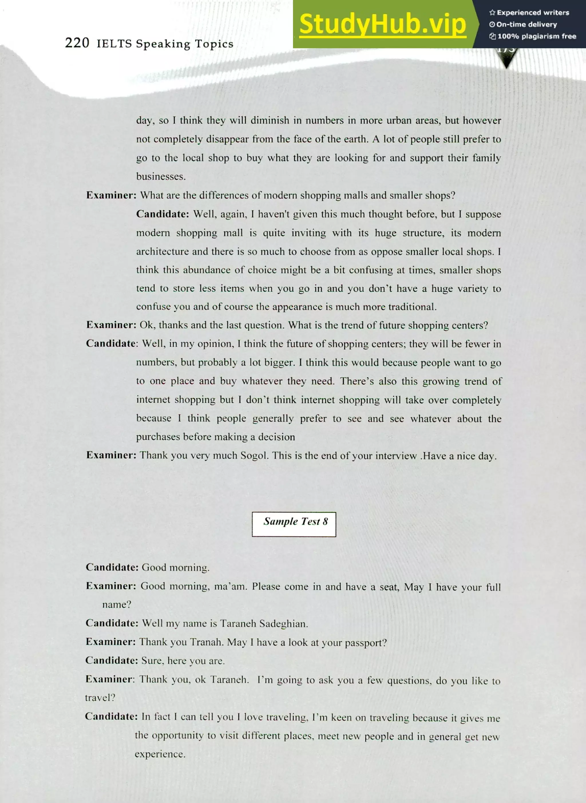 220 IELTS Speaking Topics
day, so I think they will diminish in numbers in more urban areas, but however
not completely disappear from the face of the earth. A lot of people still prefer to
go to the local shop to buy what they are looking for and support their family
businesses.
Examiner: What are the differences of modem shopping malls and smaller shops?
Candidate: Well, again, I haven't given this much thought before, but I suppose
modem shopping mall is quite inviting with its huge structure, its modem
architecture and there is so much to choose from as oppose smaller local shops. I
think this abundance of choice might be a bit confusing at times, smaller shops
tend to store less items when you go in and you don't have a huge variety to
confuse you and of course the appearance is much more traditional.
Examiner: Ok, thanks and the last question. What is the trend of future shopping centers?
Candidate: Well, in my opinion, I think the future of shopping centers; they will be fewer in
numbers, but probably a lot bigger. I think this would because people want to go
to one place and buy whatever they need. There's also this growing trend of
intemet shopping but I don't think interne shopping will take over completely
because I think people generally prefer to see and see whatever about the
purchases before making a decision
Examiner: Thank you very much Sogol. This is the end of your interview .Have a nice day.
Sample Test 8
Candidate: Good morning.
Examiner: Good morning, ma'am. Please come in and have a seat, May I have your full
name?
Candidate: Well my name is Taraneh Sadeghian.
Examiner: Thank you Tranah. May I have a look at your passport?
Candidate: Sure, here you are.
Examiner: Thank you, ok Taraneh. I'm going to ask you a few questions, do you like to
travel?
Candidate: In fact I can tell you I love traveling, I'm keen on traveling because it gives me
the opportunity to visit different places, meet new people and in general get new
experience.
 