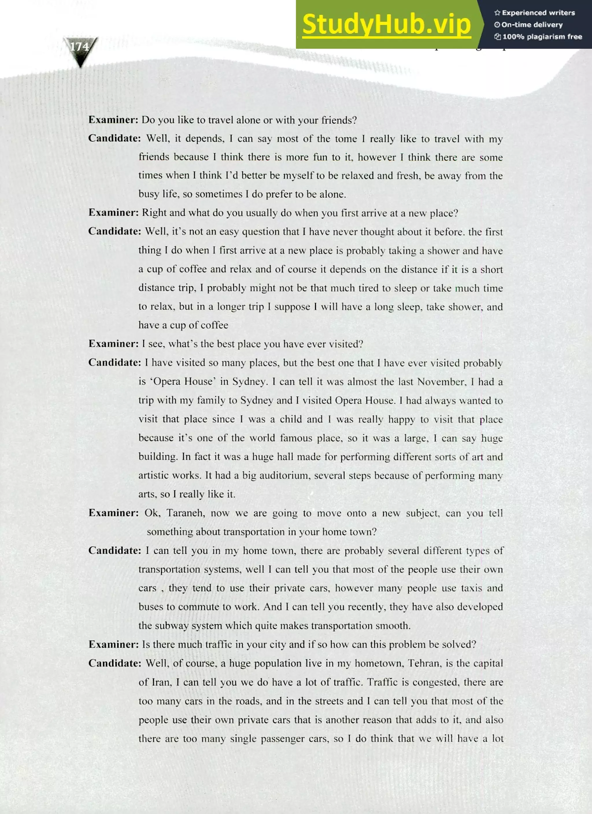 220 IELTS Speaking Topics
Examiner: Do you like to travel alone or with your friends?
Candidate: Well, it depends, I can say most of the tome I really like to travel with my
friends because I think there is more fun to it, however I think there are some
times when! think I'd better be myself to be relaxed and fresh, be away from the
busy life, so sometimes I do prefer to be alone.
Examiner: Right and what do you usually do when you first arrive at a new place?
Candidate: Well, it's not an easy question that I have never thought about it before, the first
thing I do when I first arrive at a new place is probably taking a shower and have
a cup of coffee and relax and of course it depends on the distance if it is a short
distance trip, I probably might not be that much tired to sleep or take much time
to relax, but in a longer trip I suppose I will have a long sleep, take shower, and
have a cup of coffee
Examiner: I see, what's the best place you have ever visited?
Candidate: I have visited so many places, but the best one that I have ever visited probably
is 'Opera House' in Sydney. I can tell it was almost the last November, I had a
trip with my family to Sydney and I visited Opera House. I had always wanted to
visit that place since I was a child and I was really happy to visit that place
because it's one of the world famous place, so it was a large, I can say huge
building. In fact it was a huge hall made for performing different sorts of art and
artistic works. It had a big auditorium, several steps because of performing many
arts, so I really like it.
Examiner: Ok, Taraneh, now we are going to move onto a new subject, can you tell
something about transportation in your home town?
Candidate: I can tell you in my home town, there are probably several different types of
transportation systems, well I can tell you that most of the people use their own
cars , they tend to use their private cars, however many people use taxis and
buses to commute to work. And I can tell you recently, they have also developed
the subway system which quite makes transportation smooth.
Examiner: Is there much traffic in your city and if so how can this problem be solved?
Candidate: Well, of course, a huge population live in my hometown, Tehran, is the capital
of Iran, I can tell you we do have a lot of traffic. Traffic is congested, that are
too many cars in the roads, and in the streets and I can tell you that most of the
people use their own private cars that is another reason that adds to it, and also
there are too many single passenger cars, so I do think that we will have a lot
 