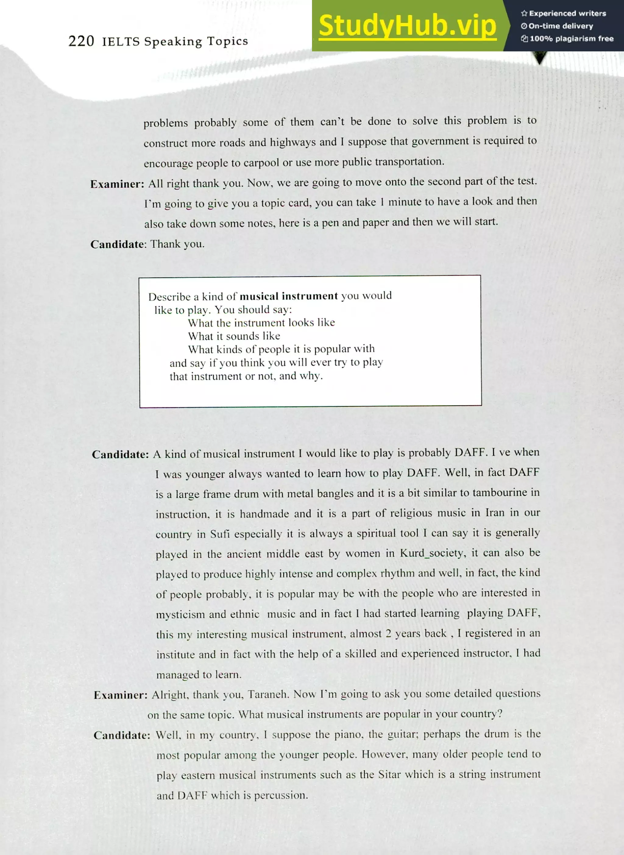 220 IELTS Speaking Topics
problems probably some of them can't be done to solve this problem is to
construct more roads and highways and I suppose that government is required to
encourage people to carpool or use more public transportation.
Examiner: All right thank you. Now, we are going to move onto the second part of the test.
I'm going to give you a topic card, you can take I minute to have a look and then
also take down some notes, here is a pen and paper and then we will start.
Candidate: Thank you.
Describe a kind of musical instrument you would
like to play. You should say:
What the instrument looks like
What it sounds like
What kinds of people it is popular with
and say if you think you will ever try to play
that instrument or not, and why.
Candidate: A kind of musical instrument I would like to play is probably DAFF. I ye when
I was younger always wanted to learn how to play DAFF. Well, in fact DAFF
is a large frame drum with metal bangles and it is a bit similar to tambourine in
instruction, it is handmade and it is a part of religious music in Iran in our
country in Sufi especially it is always a spiritual tool I can say it is generally
played in the ancient middle east by women in Kurd_society, it can also be
played to produce highly intense and complex rhythm and well, in fact, the kind
of people probably, it is popular may be with the people who are interested in
mysticism and ethnic music and in fact I had started learning playing DAFF,
this my interesting musical instrument, almost 2 years back , I registered in an
institute and in fact with the help of a skilled and experienced instructor, I had
managed to learn.
Examiner: Alright, thank you, Taraneh. Now I'm going to ask you some detailed questions
on the same topic. What musical instruments are popular in your country?
Candidate: Well, in my country, I suppose the piano, the guitar; perhaps the drum is the
most popular among the younger people. However, many older people tend to
play eastern musical instruments such as the Sitar which is a string instrument
and DAFF which is percussion.
 