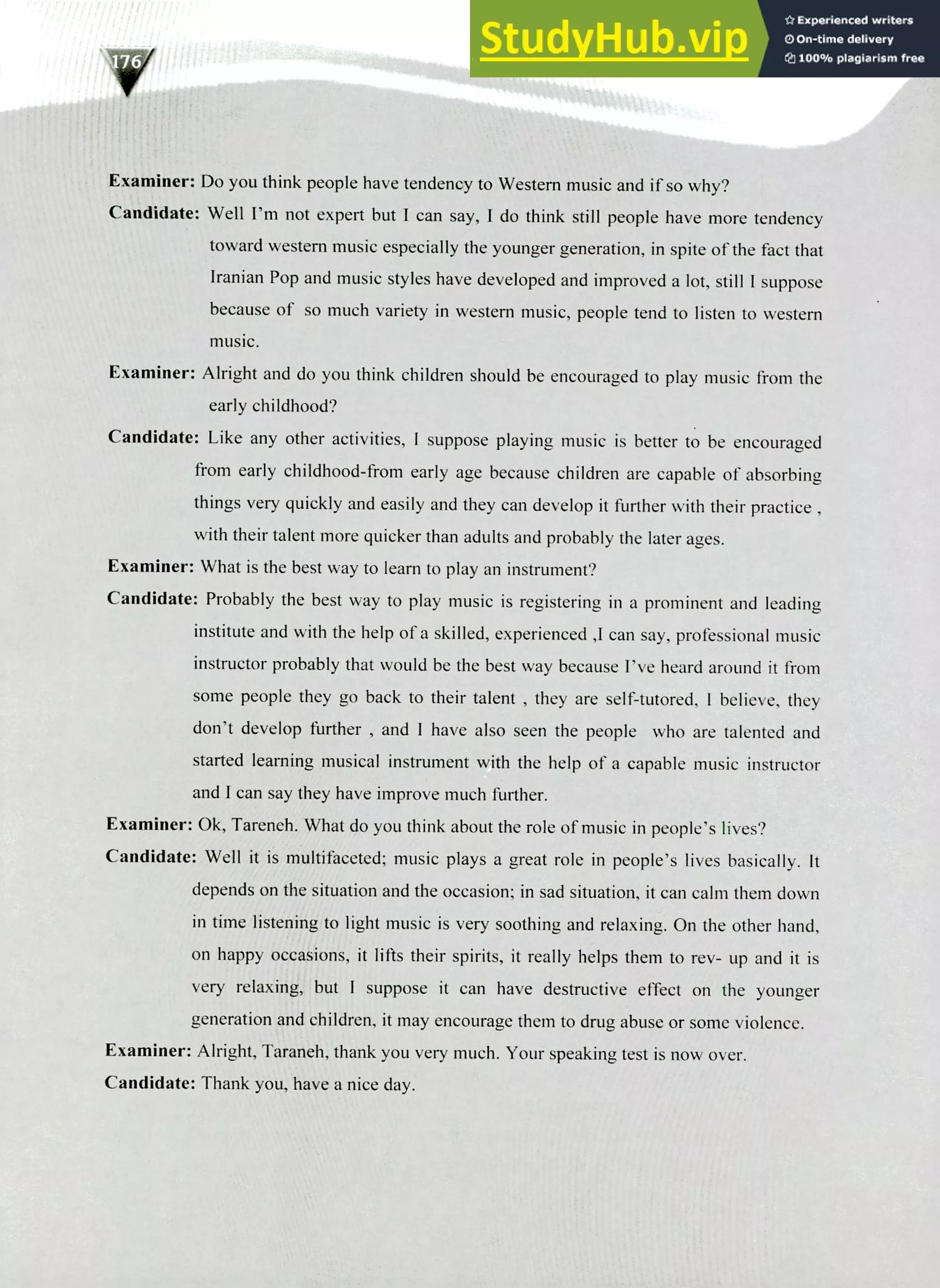 220 IELTS Speaking Topics
Examiner: Do you think people have tendency to Western music and if so why?
Candidate: Well I'm not expert but I can say, I do think still people have more tendency
toward western music especially the younger generation, in spite of the fact that
Iranian Pop and music styles have developed and improved a lot, still I suppose
because of so much variety in western music, people tend to listen to western
music.
Examiner: Alright and do you think children should be encouraged to play music from the
early childhood?
Candidate: Like any other activities, I suppose playing music is better to be encouraged
from early childhood-from early age because children are capable of absorbing
things very quickly and easily and they can develop it further with their practice ,
with their talent more quicker than adults and probably the later ages.
Examiner: What is the best way to learn to play an instrument?
Candidate: Probably the best way to play music is registering in a prominent and leading
institute and with the help of a skilled, experienced ,I can say, professional music
instructor probably that would be the best way because I've heard around it from
some people they go back to their talent , they are self-tutored, I believe, they
don't develop further , and I have also seen the people who are talented and
started learning musical instrument with the help of a capable music instructor
and I can say they have improve much further.
Examiner: Ok, Tareneh. What do you think about the role of music in people's lives?
Candidate: Well it is multifaceted; music plays a great role in people's lives basically. It
depends on the situation and the occasion; in sad situation, it can calm them down
in time listening to light music is very soothing and relaxing. On the other hand,
on happy occasions, it lifts their spirits, it really helps them to rev- up and it is
very relaxing, but I suppose it can have destructive effect on the younger
generation and children, it may encourage them to drug abuse or some violence.
Examiner: Alright, Taraneh, thank you very much. Your speaking test is now over.
Candidate: Thank you, have a nice day.
 