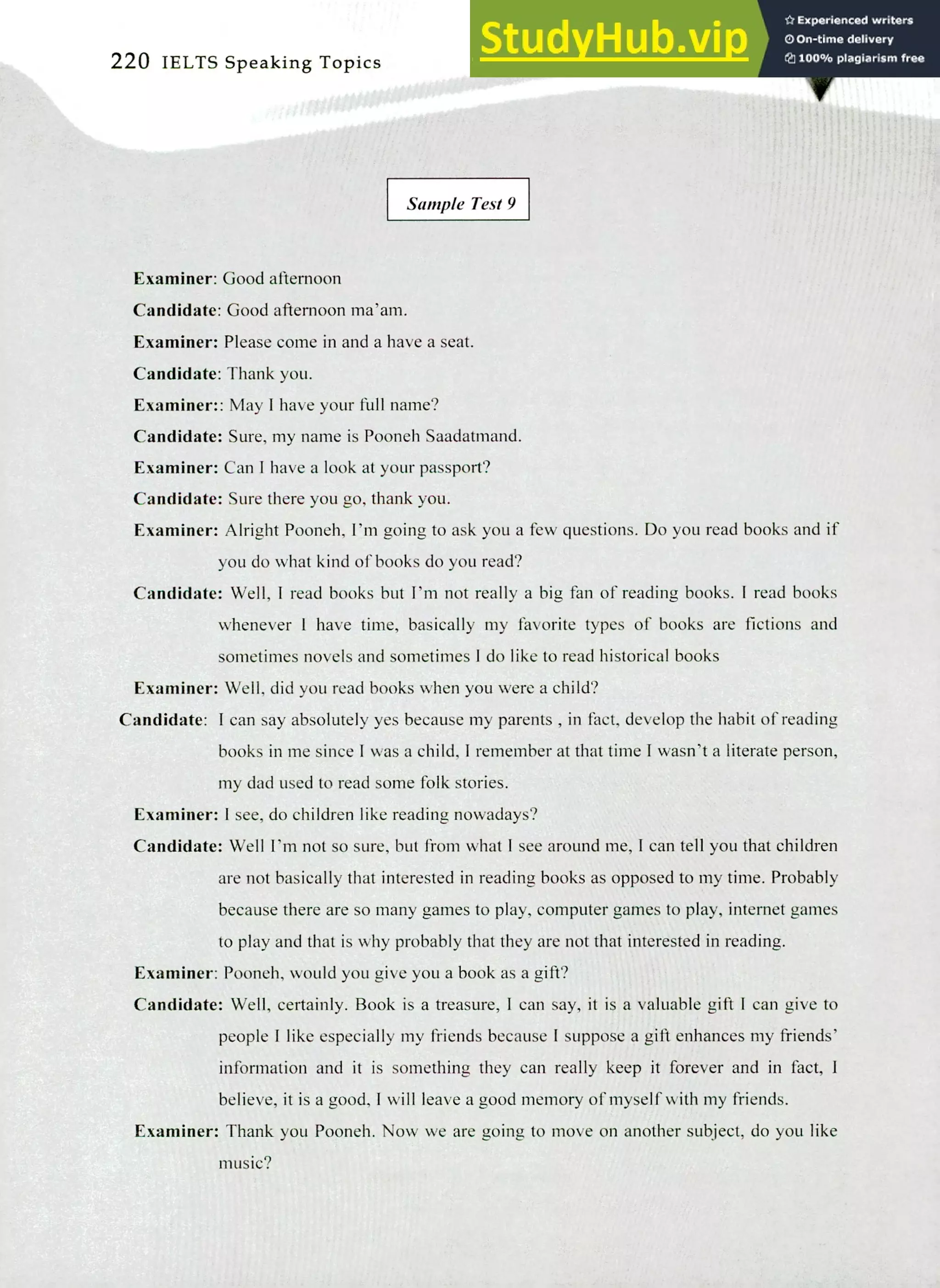 220 IELTS Speaking Topics
Sample Test 9
Examiner: Good afternoon
Candidate: Good afternoon ma'am.
Examiner: Please come in and a have a seat.
Candidate: Thank you.
Examiner:: May! have your full name?
Candidate: Sure, my name is Pooneh Saadatmand.
Examiner: Can I have a look at your passport?
Candidate: Sure there you go, thank you.
Examiner: Alright Pooneh, I'm going to ask you a few questions. Do you read books and if
you do what kind of books do you read?
Candidate: Well, I read books but I'm not really a big fan of reading books. I read books
whenever I have time, basically my favorite types of books are fictions and
sometimes novels and sometimes I do like to read historical books
Examiner: Well, did you read books when you were a child?
Candidate: I can say absolutely yes because my parents , in fact, develop the habit of reading
books in me since I was a child, I remember at that time I wasn't a literate person,
my dad used to read some folk stories.
Examiner: I see, do children like reading nowadays?
Candidate: Well I'm not so sure, but from what I see around me, I can tell you that children
are not basically that interested in reading books as opposed to my time. Probably
because there are so many games to play, computer games to play, internet games
to play and that is why probably that they are not that interested in reading.
Examiner: Pooneh, would you give you a book as a gift?
Candidate: Well, certainly. Book is a treasure, I can say, it is a valuable gift I can give to
people I like especially my friends because I suppose a gift enhances my friends'
information and it is something they can really keep it forever and in fact, I
believe, it is a good, I will leave a good memory of myself with my friends.
Examiner: Thank you Pooneh. Now we are going to move on another subject, do you like
music?
 