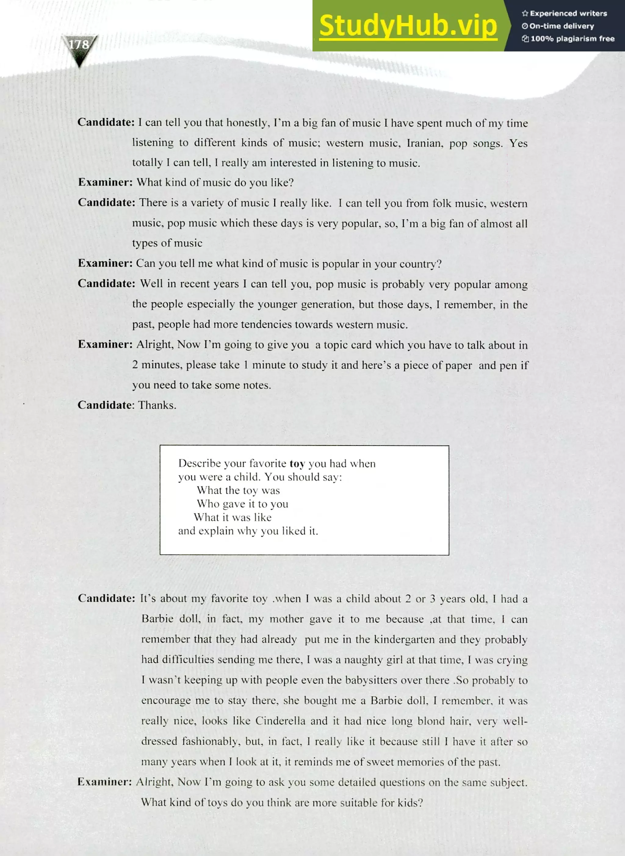 220 IELTS Speaking Topics
Candidate: I can tell you that honestly, I'm a big fan of music I have spent much of my time
listening to different kinds of music; western music, Iranian, pop songs. Yes
totally I can tell, I really am interested in listening to music.
Examiner: What kind of music do you like?
Candidate: There is a variety of music I really like. I can tell you from folk music, western
music, pop music which these days is very popular, so, I'm a big fan of almost all
types of music
Examiner: Can you tell me what kind of music is popular in your country?
Candidate: Well in recent years I can tell you, pop music is probably very popular among
the people especially the younger generation, but those days, I remember, in the
past, people had more tendencies towards western music.
Examiner: Alright, Now I'm going to give you a topic card which you have to talk about in
2 minutes, please take 1 minute to study it and here's a piece of paper and pen if
you need to take some notes.
Candidate: Thanks.
Describe your favorite toy you had when
you were a child. You should say:
What the toy was
Who gave it to you
What it was like
and explain why you liked it.
Candidate: It's about my favorite toy .when I was a child about 2 or 3 years old, I had a
Barbie doll, in fact, my mother gave it to me because ,at that time, I can
remember that they had already put me in the kindergarten and they probably
had difficulties sending me there, I was a naughty girl at that time, I was crying
I wasn't keeping up with people even the babysitters over there .So probably to
encourage me to stay there, she bought me a Barbie doll, I remember, it was
really nice, looks like Cinderella and it had nice long blond hair, very well-
dressed fashionably, but, in fact, I really like it because still I have it after so
many years when I look at it, it reminds me of sweet memories of the past.
Examiner: Alright, Now I'm going to ask you some detailed questions on the same subject.
What kind of toys do you think are more suitable for kids?
 