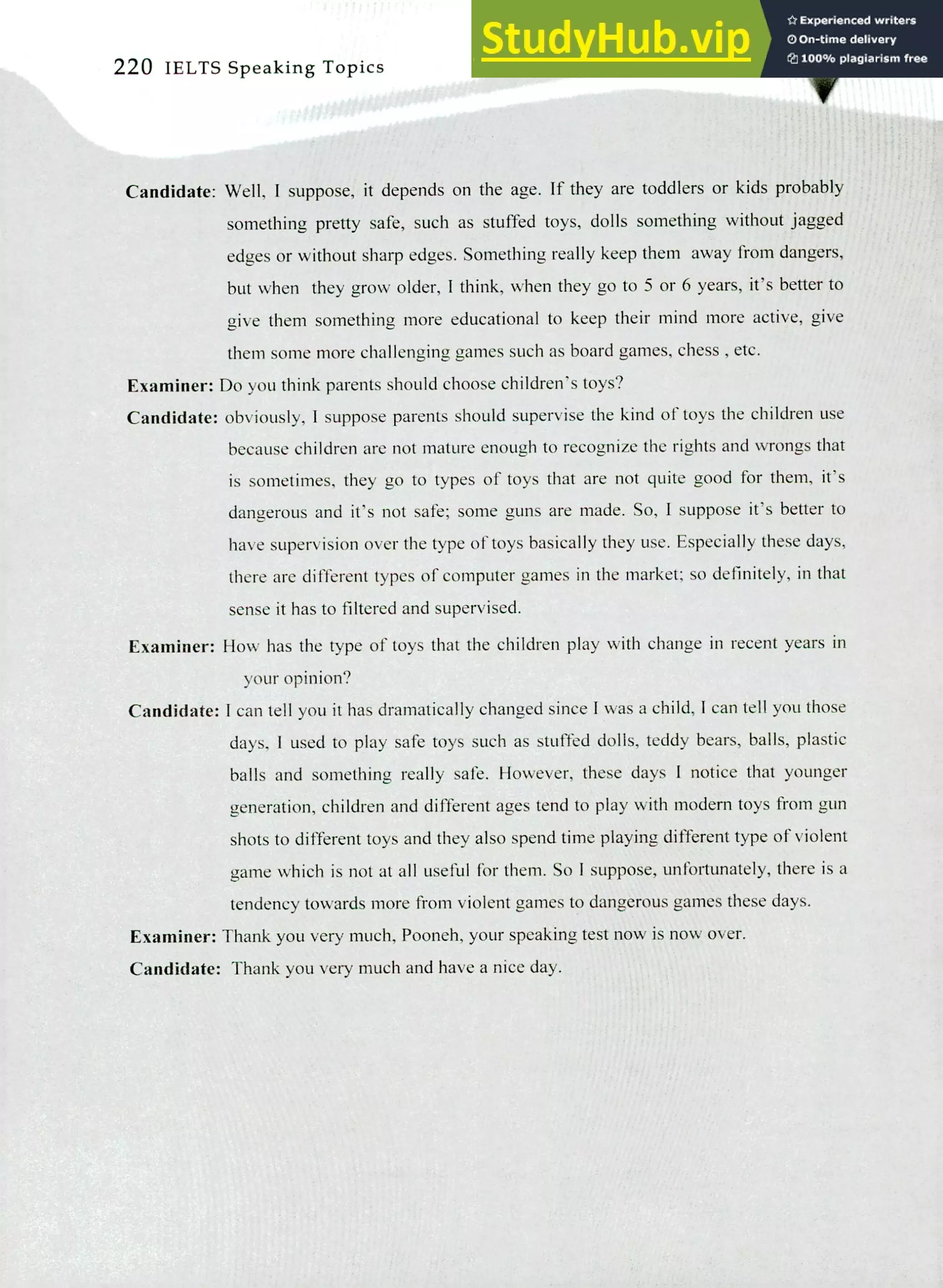 220 IELTS Speaking Topics
Candidate: Well, I suppose, it depends on the age. If they are toddlers or kids probably
something pretty safe, such as stuffed toys, dolls something without jagged
edges or without sharp edges. Something really keep them away from dangers,
but when they grow older, I think, when they go to 5 or 6 years, it's better to
give them something more educational to keep their mind more active, give
them some more challenging games such as board games, chess , etc.
Examiner: Do you think parents should choose children's toys?
Candidate: obviously, I suppose parents should supervise the kind of toys the children use
because children are not mature enough to recognize the rights and wrongs that
is sometimes, they go to types of toys that are not quite good for them, it's
dangerous and it's not safe; some guns are made. So, I suppose it's better to
have supervision over the type of toys basically they use. Especially these days,
there are different types of computer games in the market; so definitely, in that
sense it has to filtered and supervised.
Examiner: How has the type of toys that the children play with change in recent years in
your opinion?
Candidate: I can tell you it has dramatically changed since I was a child, I can tell you those
days, I used to play safe toys such as stuffed dolls, teddy bears, balls, plastic
balls and something really safe. However, these days I notice that younger
generation, children and different ages tend to play with modern toys from gun
shots to different toys and they also spend time playing different type of violent
game which is not at all useful for them. So I suppose, unfortunately, there is a
tendency towards more from violent games to dangerous games these days.
Examiner: Thank you very much, Pooneh, your speaking test now is now over.
Candidate: Thank you very much and have a nice day.
 