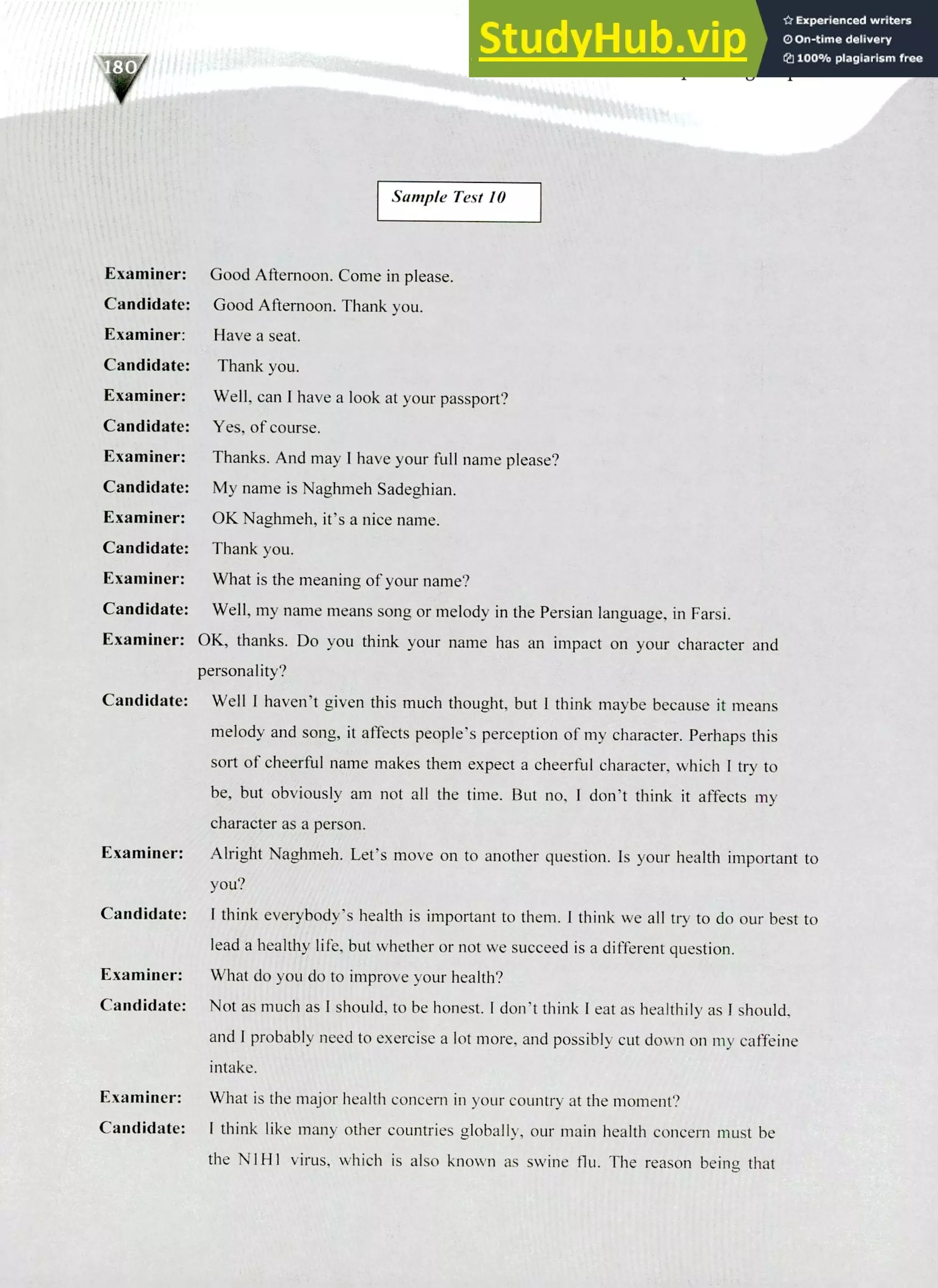 220 IELTS Speaking Topics
ii
Sample Test 10
Examiner:
Candidate:
Examiner:
Candidate:
Examiner:
Candidate:
Examiner:
Candidate:
Examiner:
Candidate:
Examiner:
Candidate:
Examiner:
Good Afternoon. Come in please.
Good Afternoon. Thank you.
Have a seat.
Thank you.
Well, can I have a look at your passport?
Yes, of course.
Thanks. And may I have your full name please?
My name is Naghmeh Sadeghian.
OK Naghmeh, it's a nice name.
Thank you.
What is the meaning of your name?
Well, my name means song or melody in the Persian language, in Farsi.
OK, thanks. Do you think your name has an impact on your character and
personality?
Candidate: Well I haven't given this much thought, but I think maybe because it means
melody and song, it affects people's perception of my character. Perhaps this
sort of cheerful name makes them expect a cheerful character, which I try to
be, but obviously am not all the time. But no, I don't think it affects my
character as a person.
Examiner: Alright Naghmeh. Let's move on to another question. Is your health important to
you?
Candidate: I think everybody's health is important to them. l think we all try to do our best to
lead a healthy life, but whether or not we succeed is a different question.
Examiner: What do you do to improve your health?
Candidate: Not as much as I should, to be honest. I don't think I eat as healthily as I should,
and I probably need to exercise a lot more, and possibly cut down on my caffeine
intake.
Examiner: What is the major health concern in your country at the moment?
Candidate: I think like many other countries globally, our main health concern must be
the NI HI virus, which is also known as swine flu. The reason being that
 