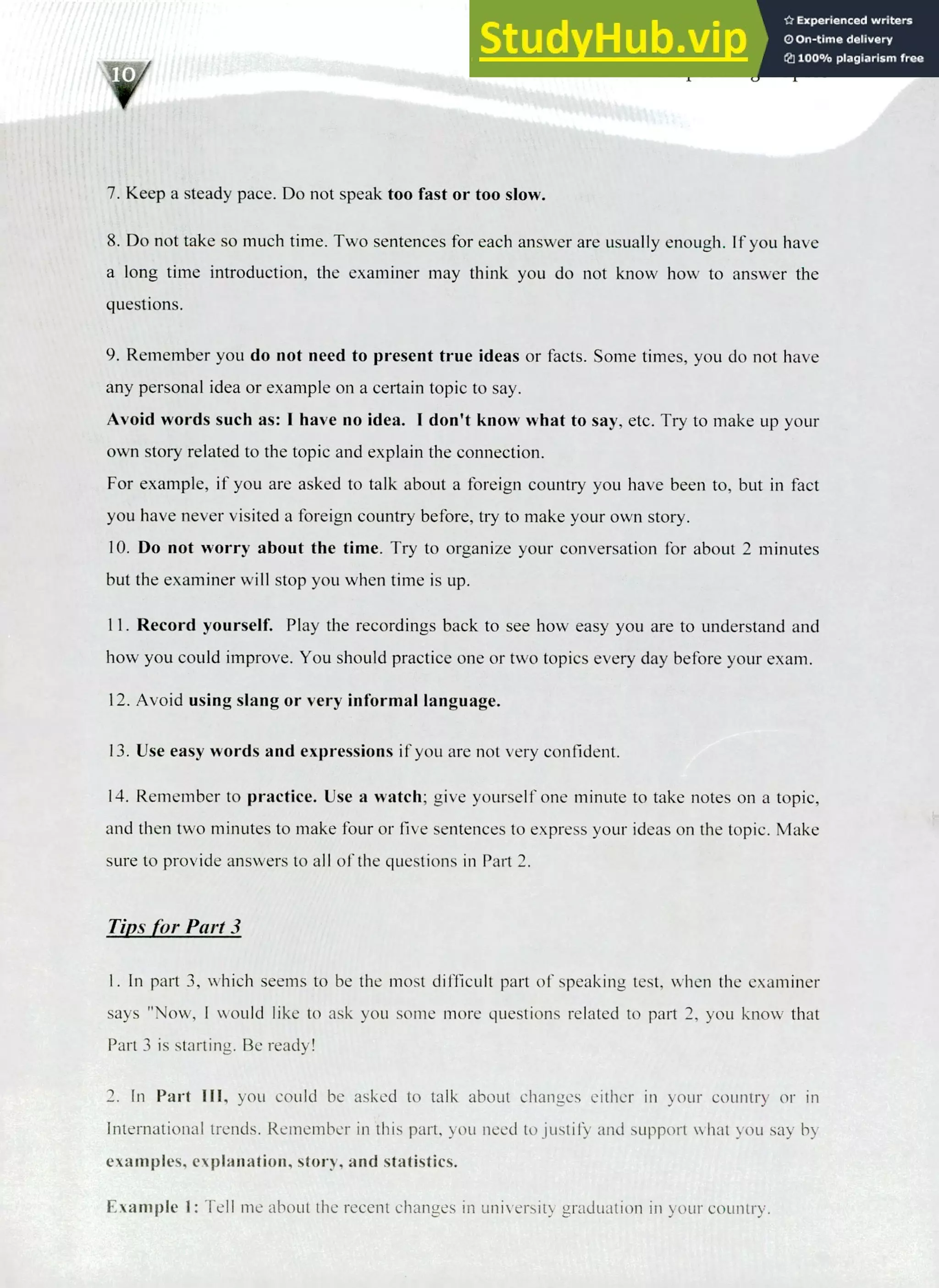 220 IELTS Speaking Topics
r
i
y
Keep a steady pace. Do not speak too fast or too slow.
Do not take so much time. Two sentences for each answer are usually enough. If you have
a long time introduction, the examiner may think you do not know how to answer the
questions.
Remember you do not need to present true ideas or facts. Some times, you do not have
any personal idea or example on a certain topic to say.
Avoid words such as: I have no idea. I don't know what to say, etc. Try to make up your
own story related to the topic and explain the connection.
For example, if you are asked to talk about a foreign country you have been to, but in fact
you have never visited a foreign country before, try to make your own story.
Do not worry about the time. Try to organize your conversation for about 2 minutes
but the examiner will stop you when time is up.
Record yourself. Play the recordings back to see how easy you are to understand and
how you could improve. You should practice one or two topics every day before your exam.
Avoid using slang or very informal language.
Use easy words and expressions if you are not very confident.
Remember to practice. Use a watch; give yourself one minute to take notes on a topic,
and then two minutes to make four or five sentences to express your ideas on the topic. Make
sure to provide answers to all of the questions in Part 2.
Tips for Part 3
I. In part 3, which seems to be the most difficult part of speaking test, when the examiner
says "Now, I would like to ask you some more questions related to part 2, you know that
Part 3 is starting. Be ready!
2. In Part III, you could be asked to talk about changes either in your country or in
International trends. Remember in this part, you need to justify and support what you say by
examples, explanation, story, and statistics.
Example I: Tell me about the recent changes in university graduation in your country.
 