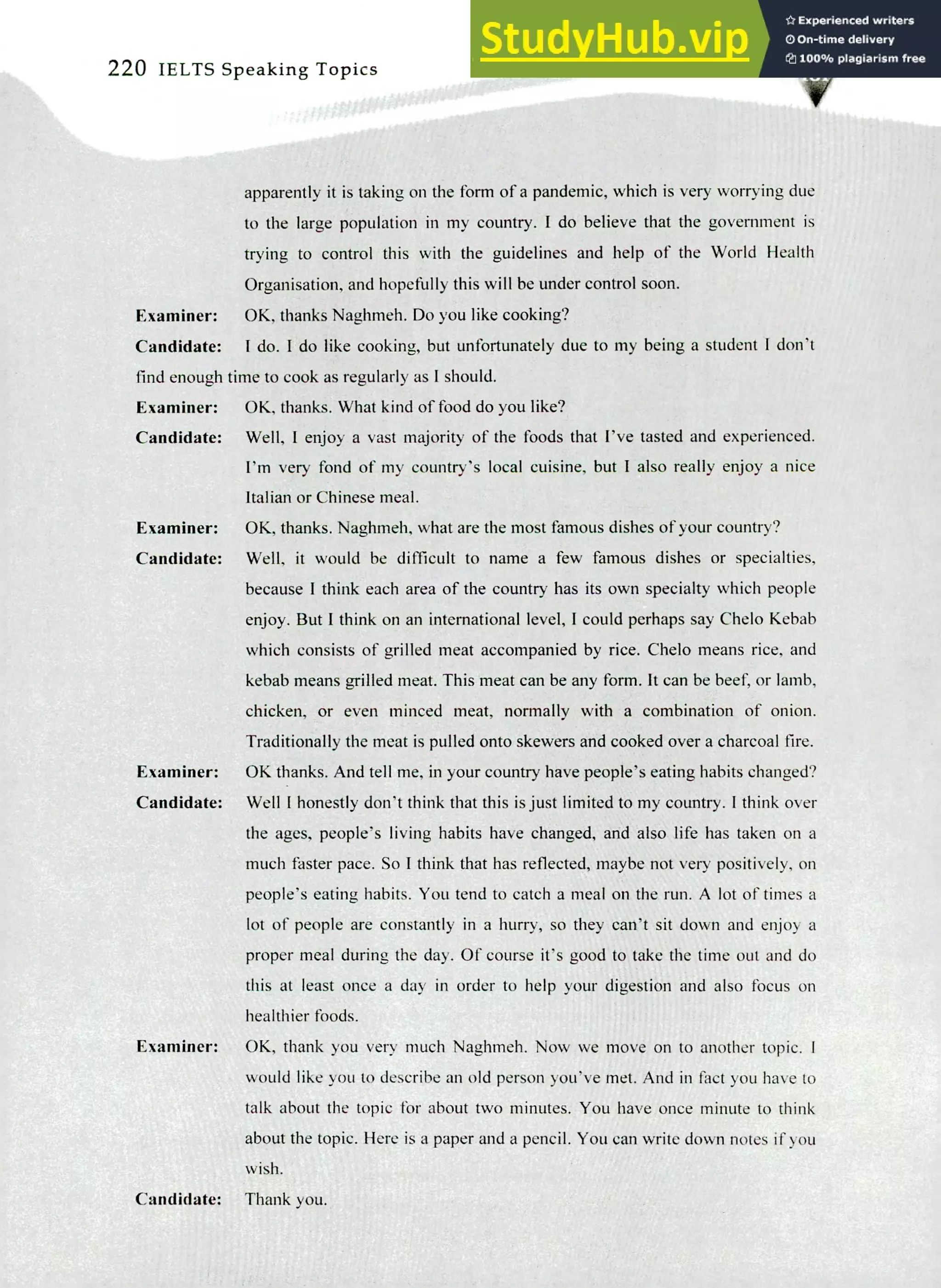 220 IELTS Speaking Topics
apparently it is taking on the form of a pandemic, which is very worrying due
to the large population in my country. I do believe that the government is
trying to control this with the guidelines and help of the World Health
Organisation, and hopefully this will be under control soon.
Examiner: OK, thanks Naghmeh. Do you like cooking?
Candidate: I do. I do like cooking, but unfortunately due to my being a student I don't
find enough time to cook as regularly as I should.
Examiner: OK, thanks. What kind of food do you like?
Candidate: Well, I enjoy a vast majority of the foods that I've tasted and experienced.
I'm very fond of my country's local cuisine, but I also really enjoy a nice
Italian or Chinese meal.
Examiner: OK, thanks. Naghmeh, what are the most famous dishes of your country?
Candidate: Well, it would be difficult to name a few famous dishes or specialties,
because I think each area of the country has its own specialty which people
enjoy. But I think on an international level, I could perhaps say Chelo Kebab
which consists of grilled meat accompanied by rice. Chelo means rice, and
kebab means grilled meat. This meat can be any form. It can be beef, or lamb,
chicken, or even minced meat, normally with a combination of onion.
Traditionally the meat is pulled onto skewers and cooked over a charcoal fire.
Examiner: OK thanks. And tell me, in your country have people's eating habits changed?
Candidate: Well I honestly don't think that this is just limited to my country. I think over
the ages, people's living habits have changed, and also life has taken on a
much faster pace. So I think that has reflected, maybe not very positively, on
people's eating habits. You tend to catch a meal on the run. A lot of times a
lot of people are constantly in a hurry, so they can't sit down and enjoy a
proper meal during the day. Of course it's good to take the time out and do
this at least once a day in order to help your digestion and also focus on
healthier foods.
Examiner: OK, thank you very much Naghmeh. Now we move on to another topic. I
would like you to describe an old person you've met. And in fact you have to
talk about the topic for about two minutes. You have once minute to think
about the topic. Here is a paper and a pencil. You can write down notes if you
wish.
Candidate: Thank you.
 