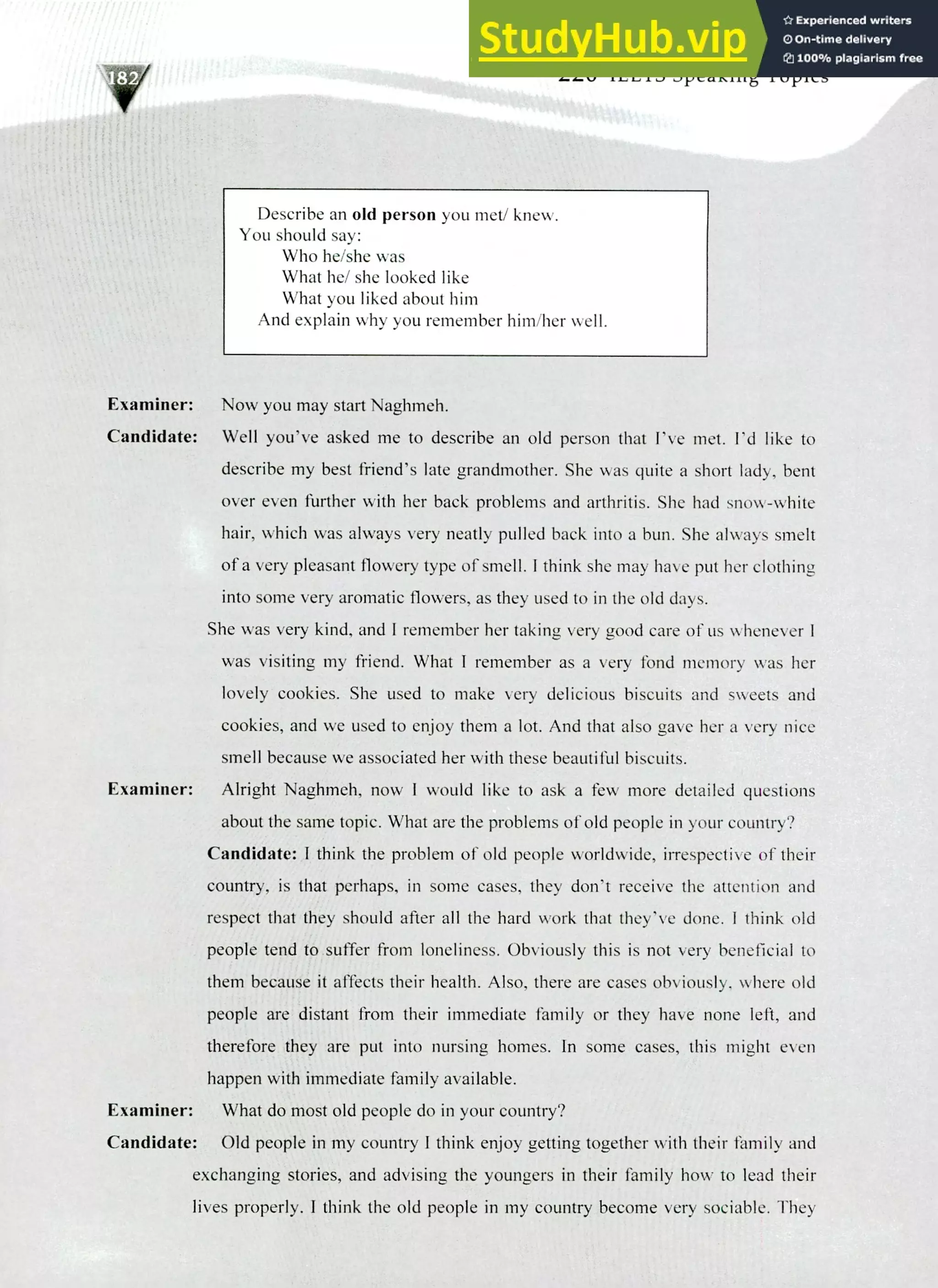 220 IELTS Speaking Topics
Describe an old person you met/ knew.
You should say:
Who he/she was
What he/ she looked like
What you liked about him
And explain why you remember him/her well.
Examiner: Now you may start Naghmeh.
Candidate: Well you've asked me to describe an old person that I've met. I'd like to
describe my best friend's late grandmother. She was quite a short lady, bent
over even further with her back problems and arthritis. She had snow-white
hair, which was always very neatly pulled back into a bun. She always smelt
of a very pleasant flowery type of smell. I think she may have put her clothing
into some very aromatic flowers, as they used to in the old days.
She was very kind, and I remember her taking very good care of us whenever I
was visiting my friend. What I remember as a very fond memory was her
lovely cookies. She used to make very delicious biscuits and sweets and
cookies, and we used to enjoy them a lot. And that also gave her a very nice
smell because we associated her with these beautiful biscuits.
Examiner: Alright Naghmeh, now I would like to ask a few more detailed questions
about the same topic. What are the problems of old people in your country?
Candidate: I think the problem of old people worldwide, irrespective of their
country, is that perhaps, in some cases, they don't receive the attention and
respect that they should after all the hard work that they've done. I think old
people tend to suffer from loneliness. Obviously this is not very beneficial to
them because it affects their health. Also, there are cases obviously, where old
people are distant from their immediate family or they have none left, and
therefore they are put into nursing homes. In some cases, this might even
happen with immediate family available.
Examiner: What do most old people do in your country?
Candidate: Old people in my country I think enjoy getting together with their family and
exchanging stories, and advising the youngers in their family how to lead their
lives properly. I think the old people in my country become very sociable. They
 