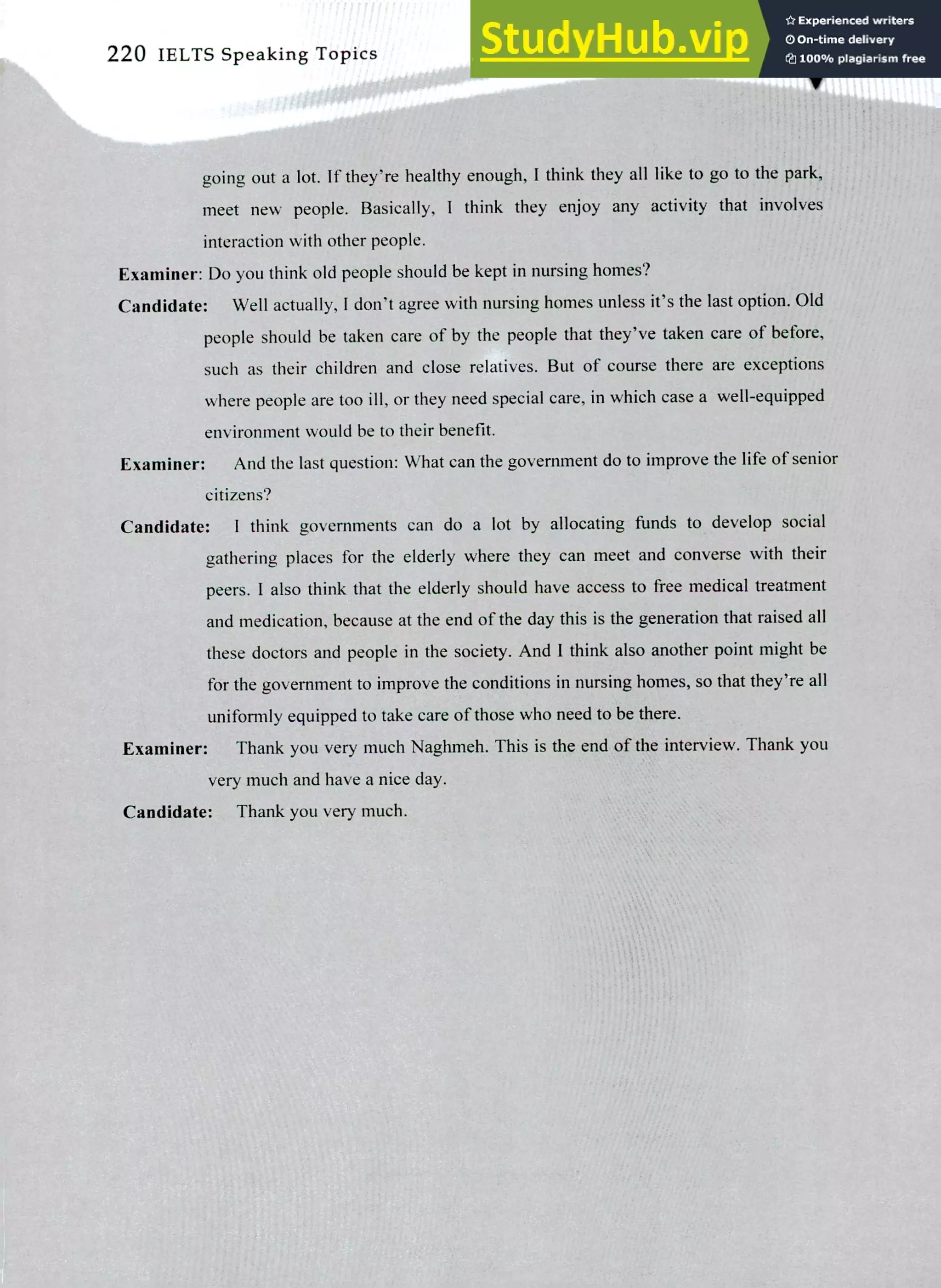 ,..%."
1" 4
220 IELTS Speaking Topics
going out a lot. If they're healthy enough, I think they all like to go to the park,
meet new people. Basically, I think they enjoy any activity that involves
interaction with other people.
Examiner: Do you think old people should be kept in nursing homes?
Candidate: Well actually, I don't agree with nursing homes unless it's the last option. Old
people should be taken care of by the people that they've taken care of before,
such as their children and close relatives. But of course there are exceptions
where people are too ill, or they need special care, in which case a well-equipped
environment would be to their benefit.
Examiner: And the last question: What can the government do to improve the life of senior
citizens?
Candidate: I think governments can do a lot by allocating funds to develop social
gathering places for the elderly where they can meet and convene with their
peers. I also think that the elderly should have access to free medical treatment
and medication, because at the end of the day this is the generation that raised all
these doctors and people in the society. And I think also another point might be
for the government to improve the conditions in nursing homes, so that they're all
uniformly equipped to take care of those who need to be there.
Examiner: Thank you very much Naghmeh. This is the end of the interview. Thank you
very much and have a nice day.
Candidate: Thank you very much.
 