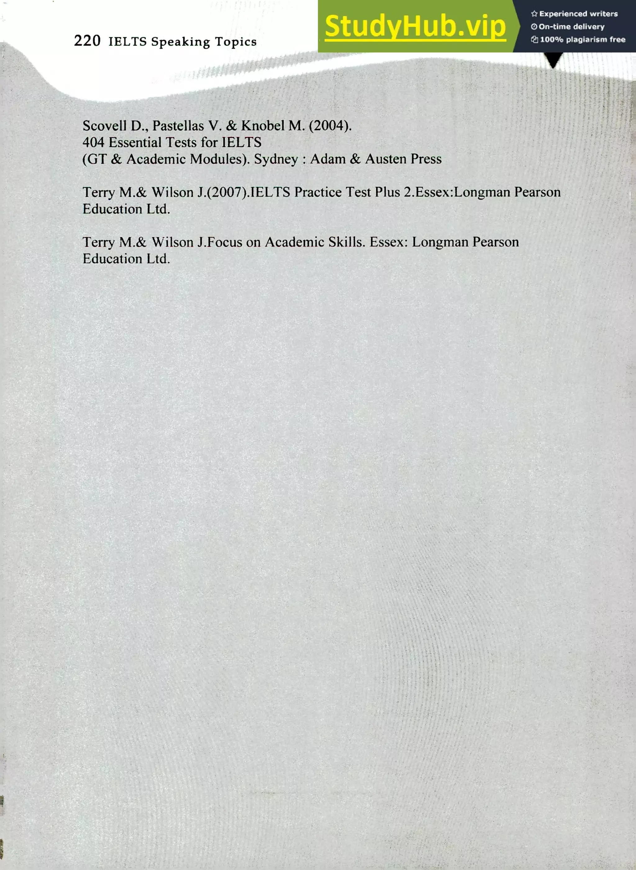 220 IELTS Speaking Topics
Scovell D., PasteIlas V. & Knobel M. (2004).
404 Essential Tests for IELTS
(OT & Academic Modules). Sydney : Adam & Austen Press
Terry M.& Wilson J.(2007),IELTS Practice Test Plus 2.Essex:Longman Pearson
Education Ltd.
Terry M.& Wilson J.Focus on Academic Skills. Essex: Longman Pearson
Education Ltd.
 