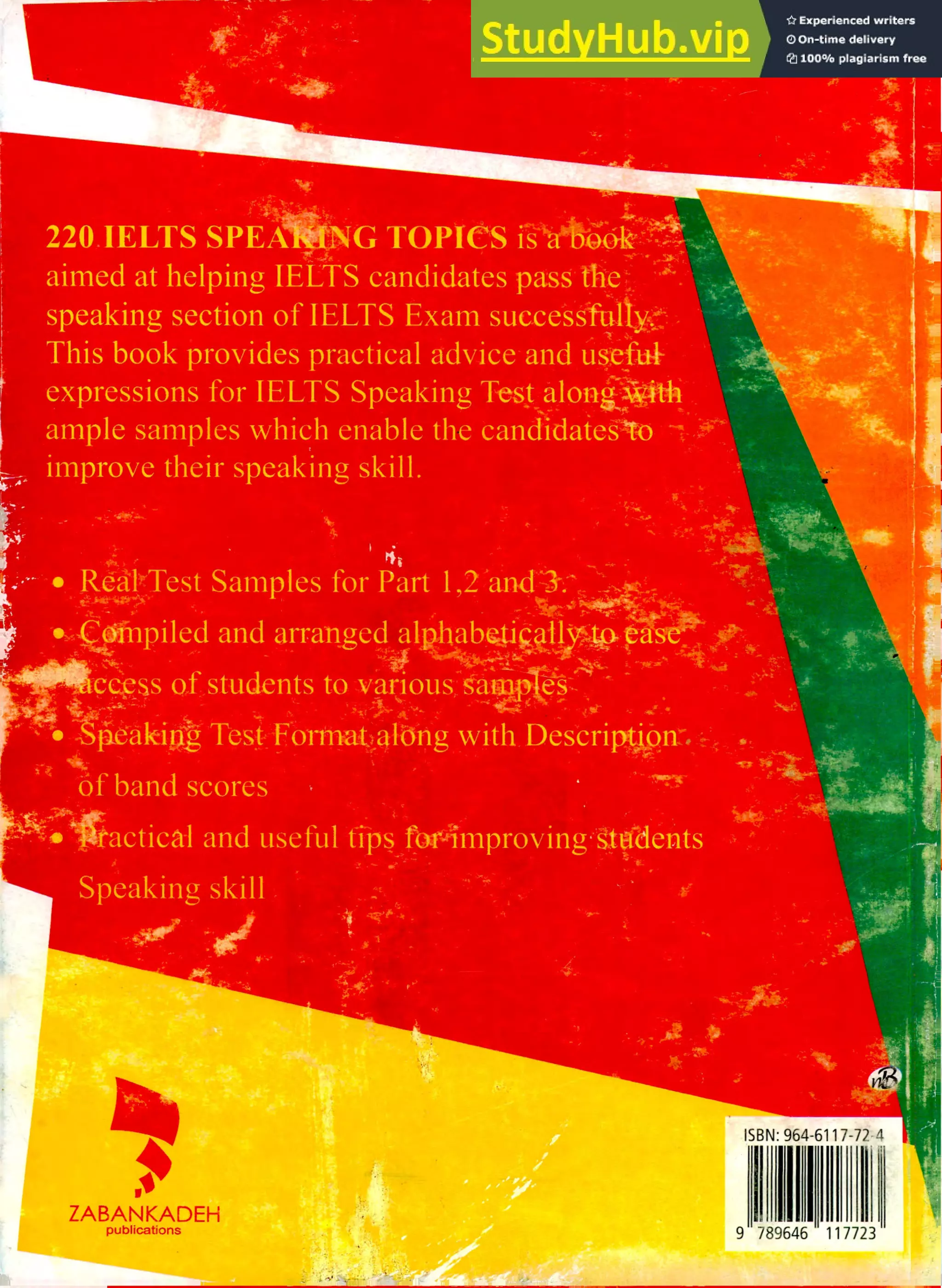 220.IELTS SPEA G TOPIeS
aimed at helping IELTS candidates pass 'diet •
speaking section of IELTS Exam successful
This book provides practical advice and tau+
expressions for IELTS Speaking Tes! alonStiri
ample samples which enable the candidaiegto
, improve their speaking skill.
-
RealtTest Samples for Part 1,2frand1-7,
:miip and arra'nsed al
crep4s of students to various 4i S.
er
;it
-
fladliiAp, Test, Fortnataidng with Deseri
OF band scores
ctical and useful tips Twimproving.g.tfelerits
Speaking skill
.4
.
ZABANKADEH
publications
ISBN: 964-6117-72-4
II IMO
9 789646 11772
 