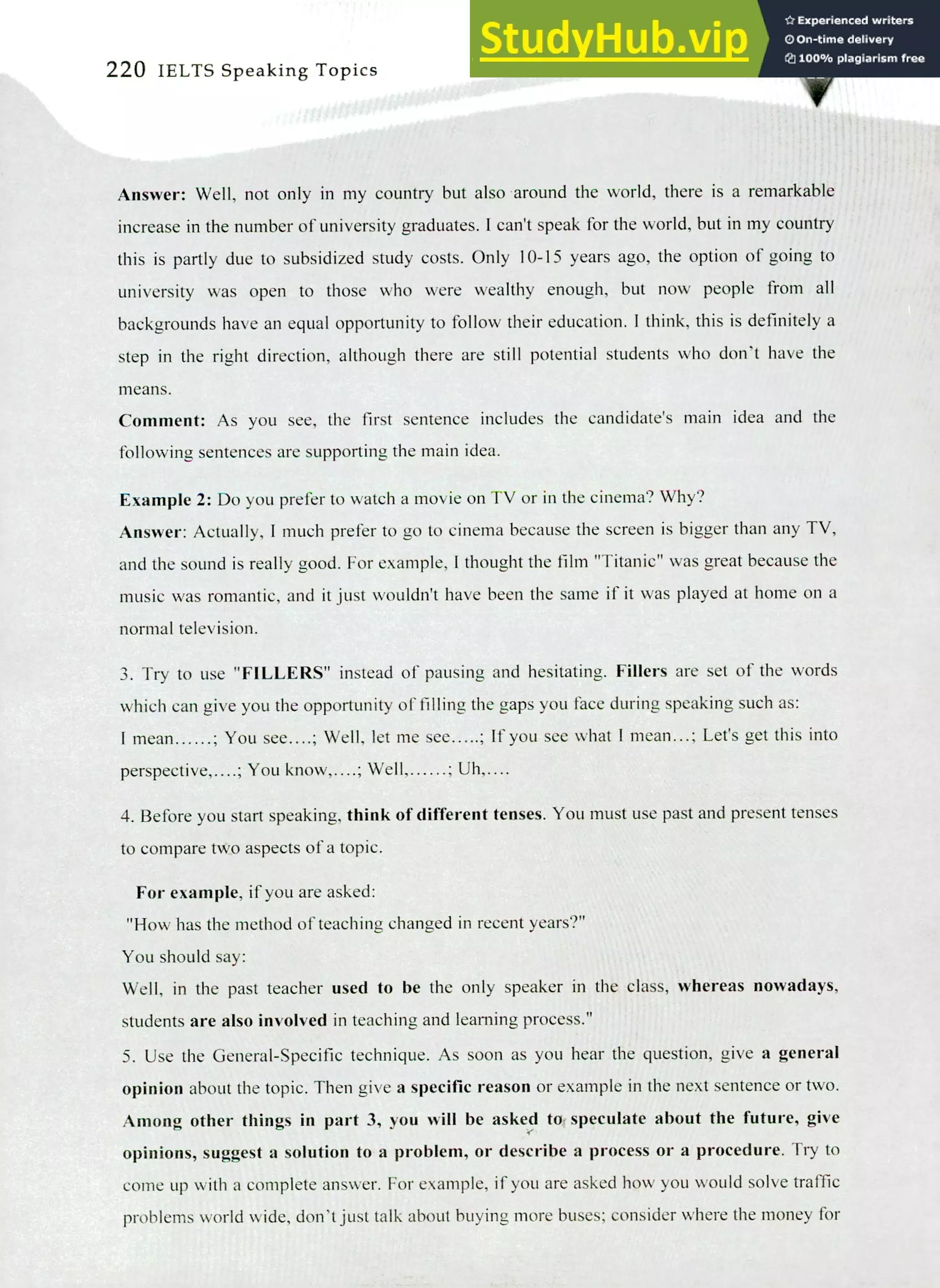 220 IELTS Speaking Topics
Answer: Well, not only in my country but also around the world, there is a remarkable
increase in the number of university graduates. I can't speak for the world, but in my country
this is partly due to subsidized study costs. Only 10-15 years ago, the option of going to
university was open to those who were wealthy enough, but now people from all
backgrounds have an equal opportunity to follow their education. I think, this is definitely a
step in the right direction, although there are still potential students who don't have the
means.
Comment: As you see, the first sentence includes the candidate's main idea and the
following sentences are supporting the main idea.
Example 2: Do you prefer to watch a movie on TV or in the cinema? Why?
Answer: Actually, I much prefer to go to cinema because the screen is bigger than any TV,
and the sound is really good. For example, I thought the film "Titanic" was great because the
music was romantic, and it just wouldn't have been the same if it was played at home on a
normal television.
Try to use "FILLERS" instead of pausing and hesitating. Fillers are set of the words
which can give you the opportunity of tilling the gaps you face during speaking such as:
I mean ; You see....; Well, let me see ; If you see what I mean...; Let's get this into
perspective, ; You know,. ; Well, ; Uh,....
Before you start speaking, think of different tenses. You must use past and present tenses
to compare tiko aspects of a topic.
For example, if you are asked:
"How has the method of teaching changed in recent years?"
You should say:
Well, in the past teacher used to be the only speaker in the class, whereas nowadays,
students are also involved in teaching and learning process."
Use the General-Specific technique. As soon as you hear the question, give a general
opinion about the topic. Then give a specific reason or example in the next sentence or two.
Among other things in part 3, you will be asked to; speculate about the future, give
opinions, suggest a solution to a problem, or describe a process or a procedure. Try to
come up with a complete answer. For example, if you are asked how you would solve traffic
problems world wide, don't just talk about buying more buses; consider where the money for
 