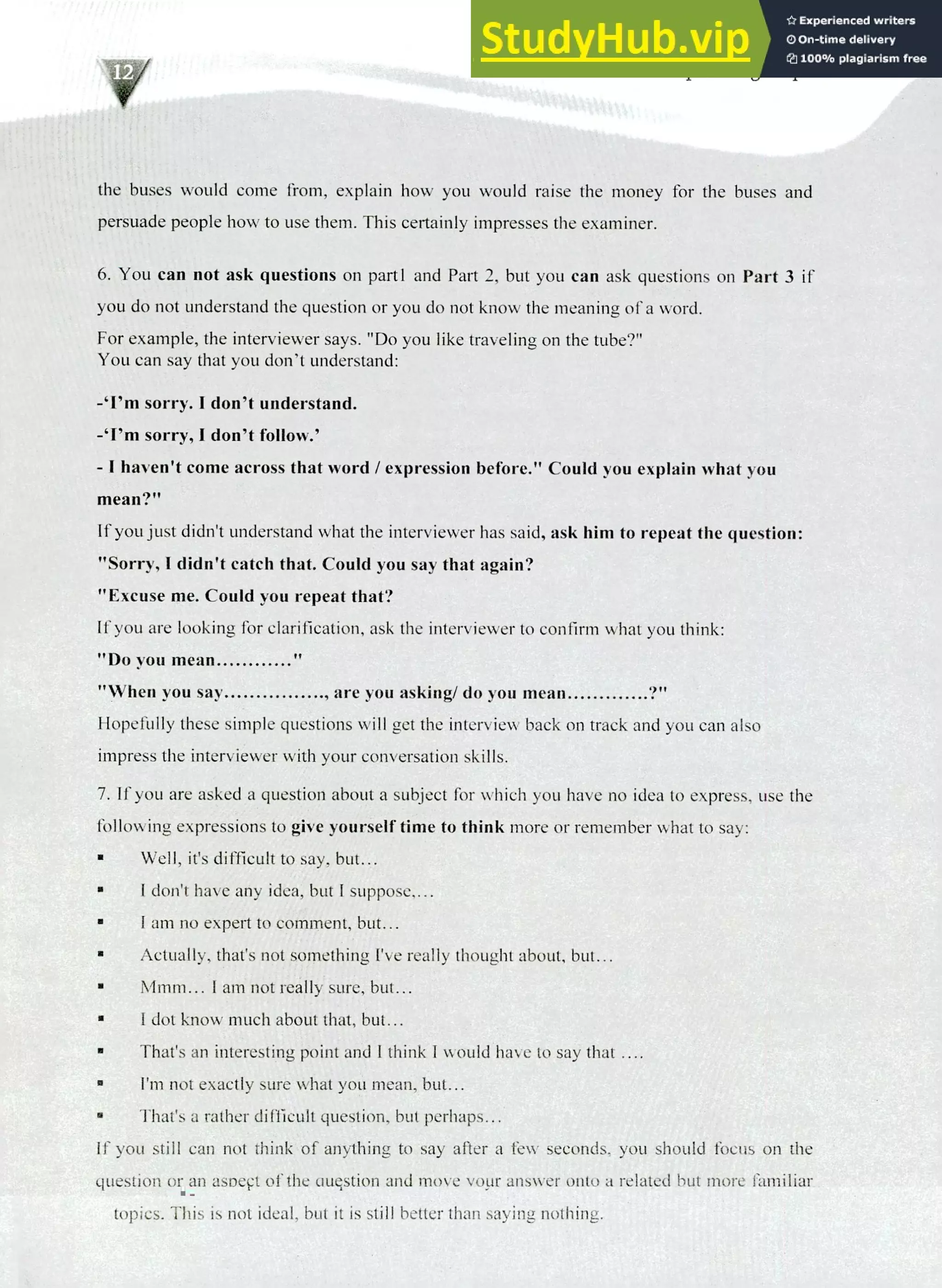 220 IELTS Speaking Topics
the buses would come from, explain how you would raise the money for the buses and
persuade people how to use them. This certainly impresses the examiner.
You can not ask questions on partl and Part 2, but you can ask questions on Part 3 if
you do not understand the question or you do not know the meaning of a word.
For example, the interviewer says. "Do you like traveling on the tube?"
You can say that you don't understand:
-`I'm sorry. I don't understand.
-Pm sorry, I don't follow.'
- I haven't come across that word / expression before." Could you explain what you
mean?"
If you just didn't understand what the interviewer has said, ask him to repeat the question:
"Sorry, I didn't catch that. Could you say that again?
"Excuse me. Could you repeat that?
If you are looking for clarification, ask the interviewer to confirm what you think:
"Do you mean
"When you say , are you asking/ do you mean 94,
Hopefully these simple questions will get the interview back on track and you can also
impress the interviewer with your conversation skills.
If you are asked a question about a subject for which you have no idea to express, use the
following expressions to give yourself time to think more or remember what to say:
Well, it's difficult to say. but...
I don't have any idea, but I suppose,...
I am no expert to comment, but...
Actually, that's not something I've really thought about, but...
Mmm... I am not really sure, but...
I dot know much about that, but...
That's an interesting point and I think I would have to say that ....
I'm not exactly sure what you mean, but...
That's a rather difficult question, but perhaps...
If you still can not think of anything to say after a few seconds, you should focus on the
question or an aspect of the question and move your answer onto a related but more familiar
topics. This is not ideal, but it is still better than saying nothing.
 