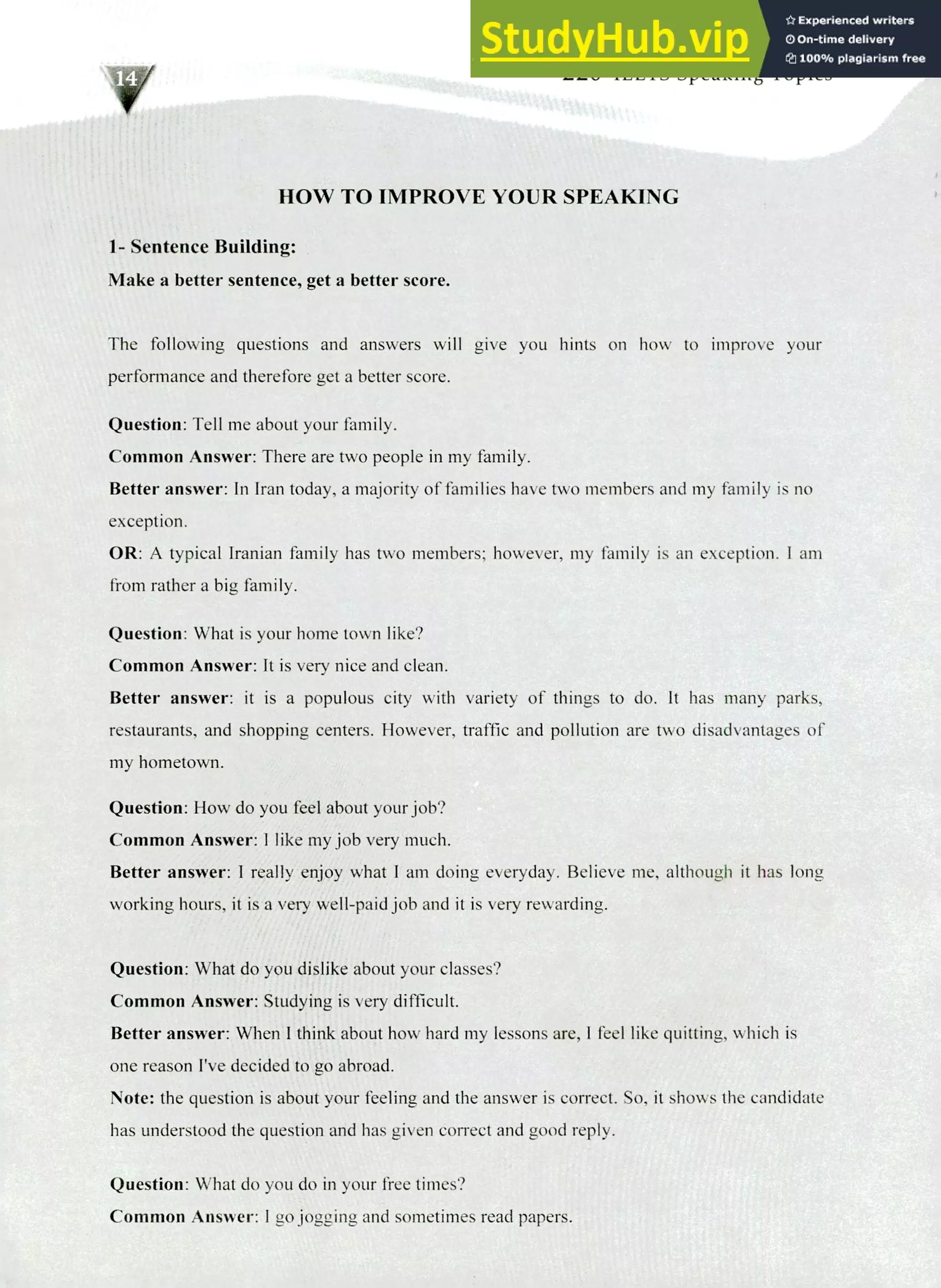 220 IELTS Speaking Topics
HOW TO IMPROVE YOUR SPEAKING
1- Sentence Building:
Make a better sentence, get a better score.
The following questions and answers will give you hints on how to improve your
performance and therefore get a better score.
Question: Tell me about your family.
Common Answer: There are two people in my family.
Better answer: In Iran today, a majority of families have two members and my family is no
exception.
OR: A typical Iranian family has two members; however, my family is an exception. I am
from rather a big family.
Question: What is your home town like?
Common Answer: It is very nice and clean.
Better answer: it is a populous city with variety of things to do. It has many parks,
restaurants, and shopping centers. However, traffic and pollution are two disadvantages of
my hometown.
Question: How do you feel about your job?
Common Answer:! like my job very much.
Better answer: I really enjoy what I am doing everyday. Believe me, although it has long
working hours, it is a very well-paid job and it is very rewarding.
Question: What do you dislike about your classes?
Common Answer: Studying is very difficult.
Better answer: When I think about how hard my lessons are, I feel like quitting, which is
one reason I've decided to go abroad.
Note: the question is about your feeling and the answer is correct. So, it shows the candidate
has understood the question and has given correct and good reply.
Question: What do you do in your free times?
Common Answer: I go jogging and sometimes read papers.
 