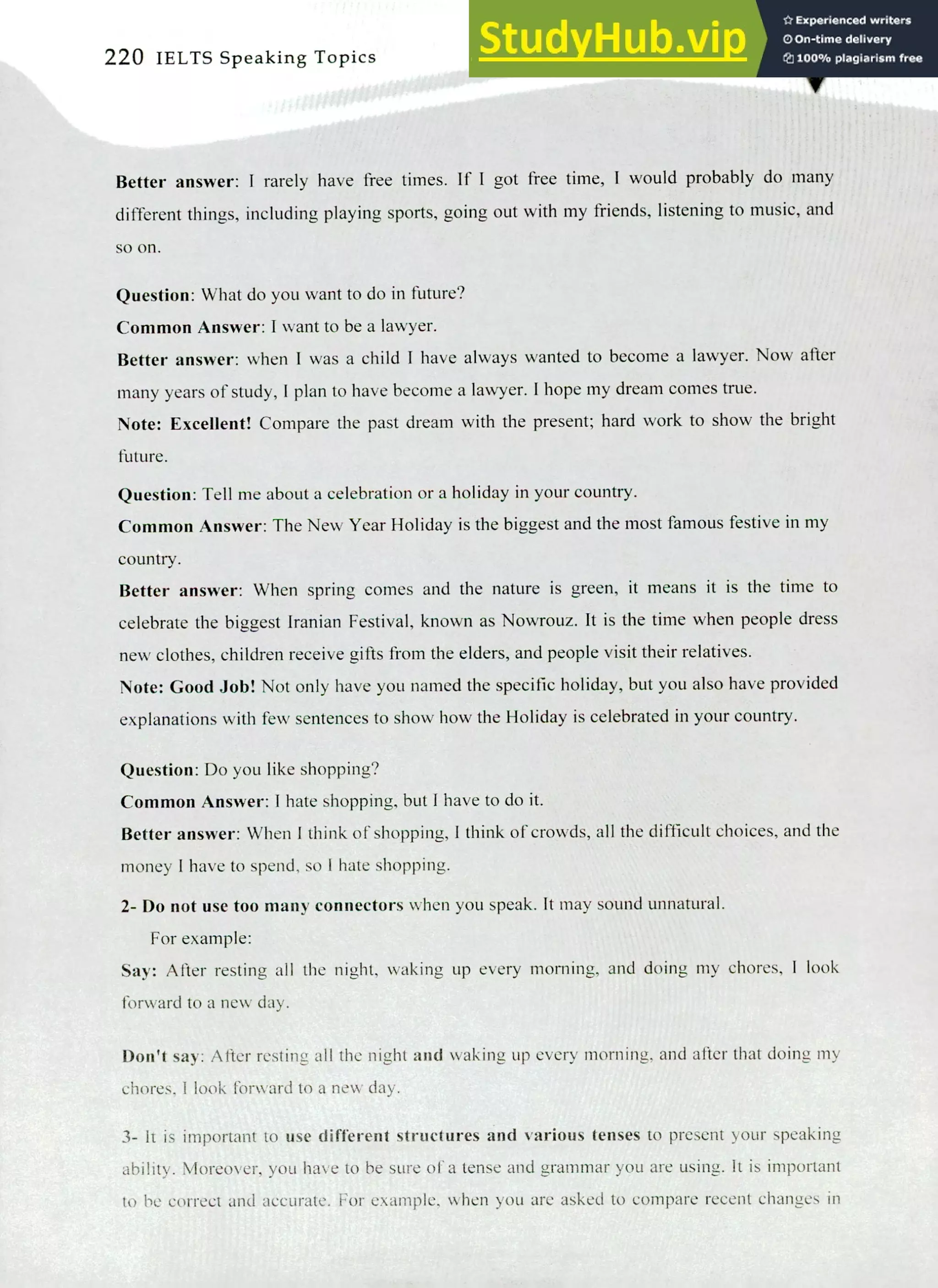 220 IELTS Speaking Topics
Better answer: I rarely have free times. If I got free time, I would probably do many
different things, including playing sports, going out with my friends, listening to music, and
so on.
Question: What do you want to do in future?
Common Answer: I want to be a lawyer.
Better answer: when I was a child I have always wanted to become a lawyer. Now after
many years of study, I plan to have become a lawyer. I hope my dream comes true.
Note: Excellent! Compare the past dream with the present; hard work to show the bright
future.
Question: Tell me about a celebration or a holiday in your country.
Common Answer: The New Year Holiday is the biggest and the most famous festive in my
country.
Better answer: When spring comes and the nature is green, it means it is the time to
celebrate the biggest Iranian Festival, known as Nowrouz. It is the time when people dress
new clothes, children receive gifts from the elders, and people visit their relatives.
Note: Good Job! Not only have you named the specific holiday, but you also have provided
explanations with few sentences to show how the Holiday is celebrated in your country.
Question: Do you like shopping?
Common Answer: I hate shopping, but I have to do it.
Better answer: When I think of shopping, I think of crowds, all the difficult choices, and the
money I have to spend, so I hate shopping.
Do not use too many connectors when you speak. It may sound unnatural.
For example:
Say: After resting all the night, waking up every morning, and doing my chores, I look
forward to a new day.
Don't say: After resting all the night and waking up every morning, and after that doing my
chores, I look forward to a new day.
It is important to use different structures and various tenses to present your speaking
ability. Moreover, you have to be sure of a tense and grammar you are using. It is important
to be correct and accurate. For example, when you are asked to compare recent changes in
 