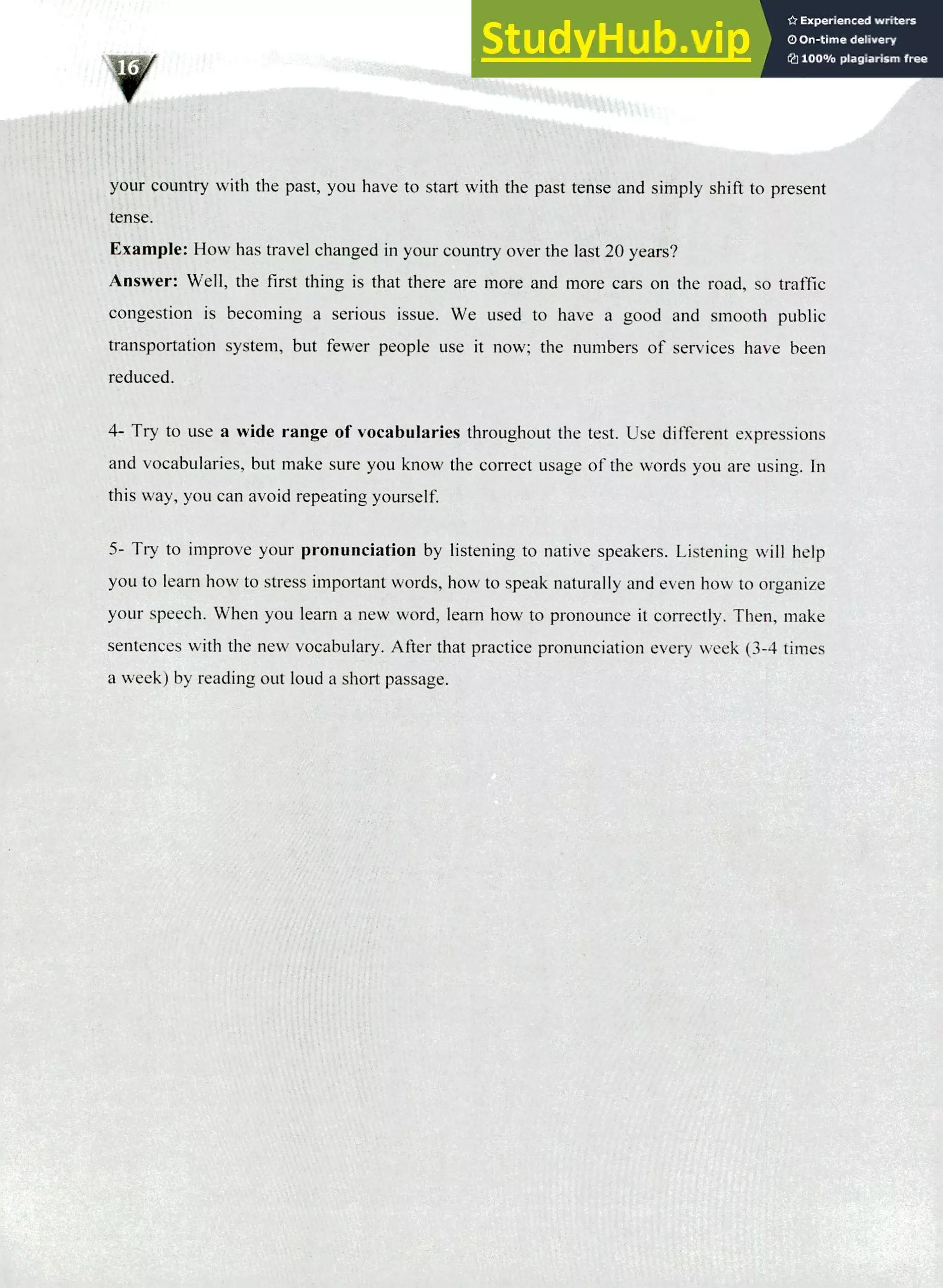 220 IELTS Speaking Topics
your country with the past, you have to start with the past tense and simply shift to present
tense.
Example: How has travel changed in your country over the last 20 years?
Answer: Well, the first thing is that there are more and more cars on the road, so traffic
congestion is becoming a serious issue. We used to have a good and smooth public
transportation system, but fewer people use it now; the numbers of services have been
reduced.
Try to use a wide range of vocabularies throughout the test. Use different expressions
and vocabularies, but make sure you know the correct usage of the words you are using. In
this way, you can avoid repeating yourself.
Try to improve your pronunciation by listening to native speakers. Listening will help
you to learn how to stress important words, how to speak naturally and even how to organize
your speech. When you learn a new word, learn how to pronounce it correctly. Then, make
sentences with the new vocabulary. After that practice pronunciation every week (3-4 times
a week) by reading out loud a short passage.
 