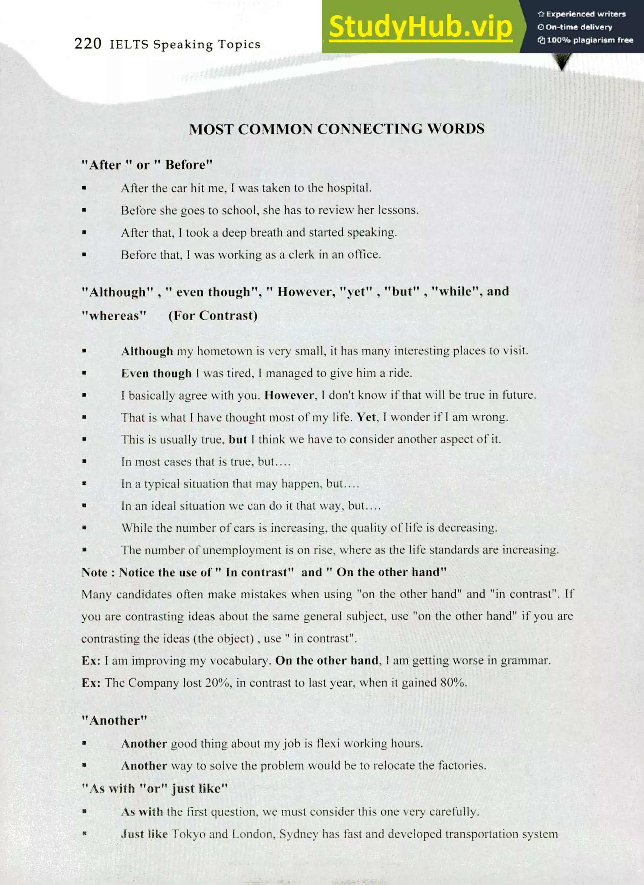 220 IELTS Speaking Topics
MOST COMMON CONNECTING WORDS
"After " or " Before"
After the car hit me, I was taken to the hospital.
Before she goes to school, she has to review her lessons.
Mier that, I took a deep breath and started speaking.
Before that, I was working as a clerk in an office.
"Although" , " even though"," However, "yet" , "but" , "while", and
"whereas" (For Contrast)
Although my hometown is very small, it has many interesting places to visit.
Even though I was tired, I managed to give him a ride.
I basically agree with you. However, I don't know if that will be true in future.
That is what! have thought most of my life. Yet, I wonder if I am wrong.
This is usually true, but I think we have to consider another aspect of it.
In most cases that is true, but....
In a typical situation that may happen, but....
In an ideal situation we can do it that way, but....
While the number of cars is increasing, the quality of life is decreasing.
The number of unemployment is on rise, where as the life standards are increasing.
Note : Notice the use of " In contrast" and " On the other hand"
Many candidates often make mistakes when using "on the other hand" and "in contrast". If
you are contrasting ideas about the same general subject, use "on the other hand" if you are
contrasting the ideas (the object) , use "in contrast".
Ex: I am improving my vocabulary. On the other hand, I am getting worse in grammar.
Ex: The Company lost 20%, in contrast to last year, when it gained 80%.
"Another"
Another good thing about my job is flexi working hours.
Another way to solve the problem would be to relocate the factories.
"As with "or" just like"
As with the first question, we must consider this one very carefully.
Just like Tokyo and London, Sydney has fast and developed transportation system
 