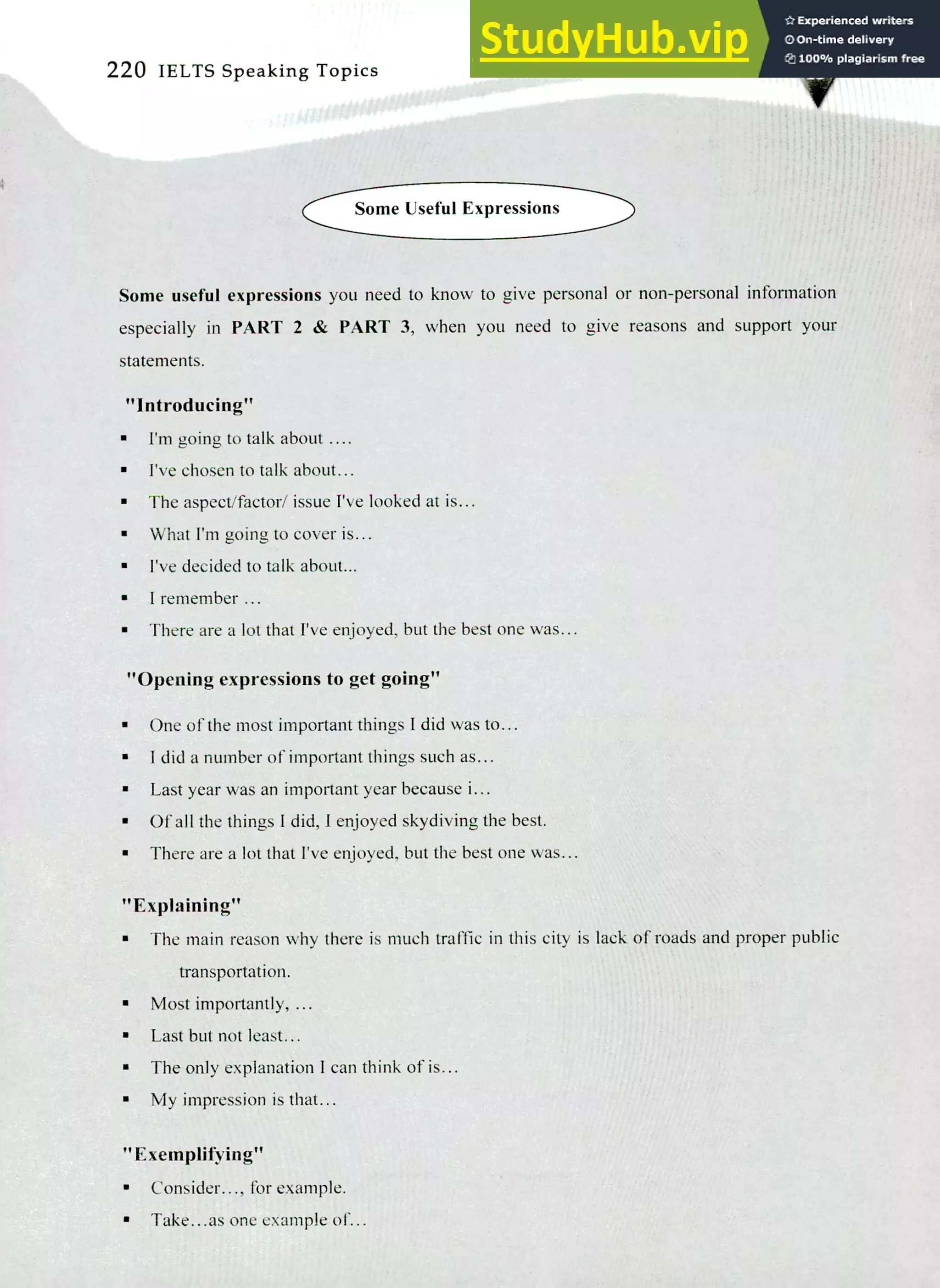 220 IELTS Speaking Topics
Some Useful Expressions
Some useful expressions you need to know to give personal or non-personal information
especially in PART 2 & PART 3, when you need to give reasons and support your
statements.
"Introducing"
I'm going to talk about.
I've chosen to talk about...
The aspect/factor/ issue I've looked at is...
What I'm going to cover is...
I've decided to talk about...
I remember ...
There are a lot that I've enjoyed, but the best one was...
"Opening expressions to get going"
One of the most important things I did was to...
I did a number of important things such as...
Last year was an important year because i...
Of all the things I did, I enjoyed skydiving the best.
There are a lot that I've enjoyed, but the best one was...
"Explaining"
The main reason why there is much traffic in this city is lack of roads and proper public
transportation.
Most importantly, ...
Last but not least...
The only explanation I can think of is...
My impression is that...
"Exemplifying"
Consider..., for example.
Take.. .as one example of...
 