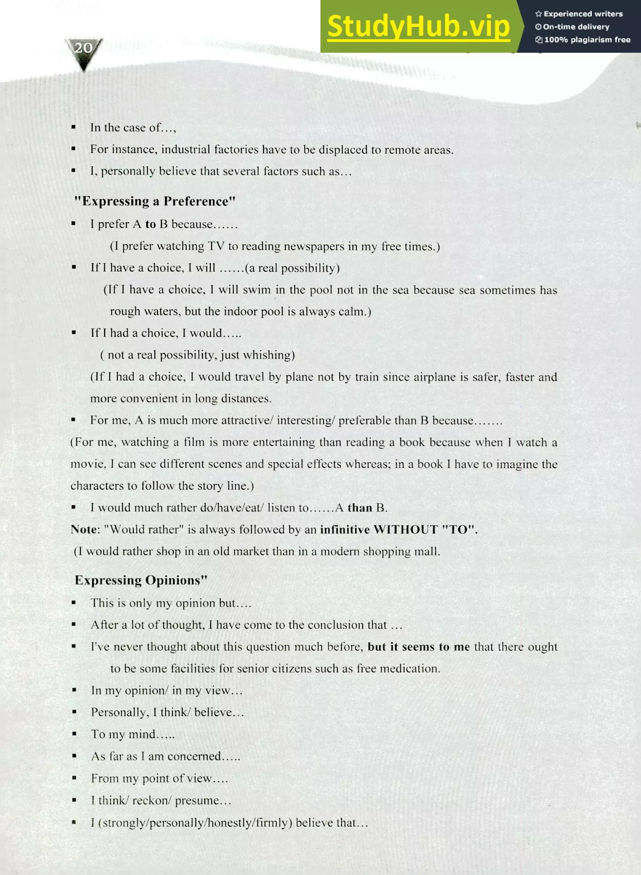 220 IELTS Speaking Topics
In the case of...,
For instance, industrial factories have to be displaced to remote areas.
I, personally believe that several factors such as...
"Expressing a Preference"
I prefer A to B because
(I prefer watching TV to reading newspapers in my free times.)
If I have a choice, I will (a real possibility)
(If I have a choice, I will swim in the pool not in the sea because sea sometimes has
rough waters, but the indoor pool is always calm.)
If I had a choice, I would
( not a real possibility, just whishing)
(If I had a choice, I would travel by plane not by train since airplane is safer, faster and
more convenient in long distances.
For me, A is much more attractive/ interesting/ preferable than B because
(For me, watching a film is more entertaining than reading a book because when I watch a
movie, I can see different scenes and special effects whereas; in a book I have to imagine the
characters to follow the story line.)
I would much rather do/have/eat/ listen to A than B.
Note: "Would rather" is always followed by an infinitive WITHOUT "TO".
(I would rather shop in an old market than in a modern shopping mall.
Expressing Opinions"
This is only my opinion but....
After a lot of thought, I have come to the conclusion that ...
I've never thought about this question much before, but it seems to me that there ought
to be some facilities for senior citizens such as free medication.
In my opinion/ in my view...
Personally, I think/ believe...
To my mind.....
As far as I am concerned .....
From my point of view....
I think/ reckon/ presume...
I (strongly/personally/honestly/firmly) believe that...
 