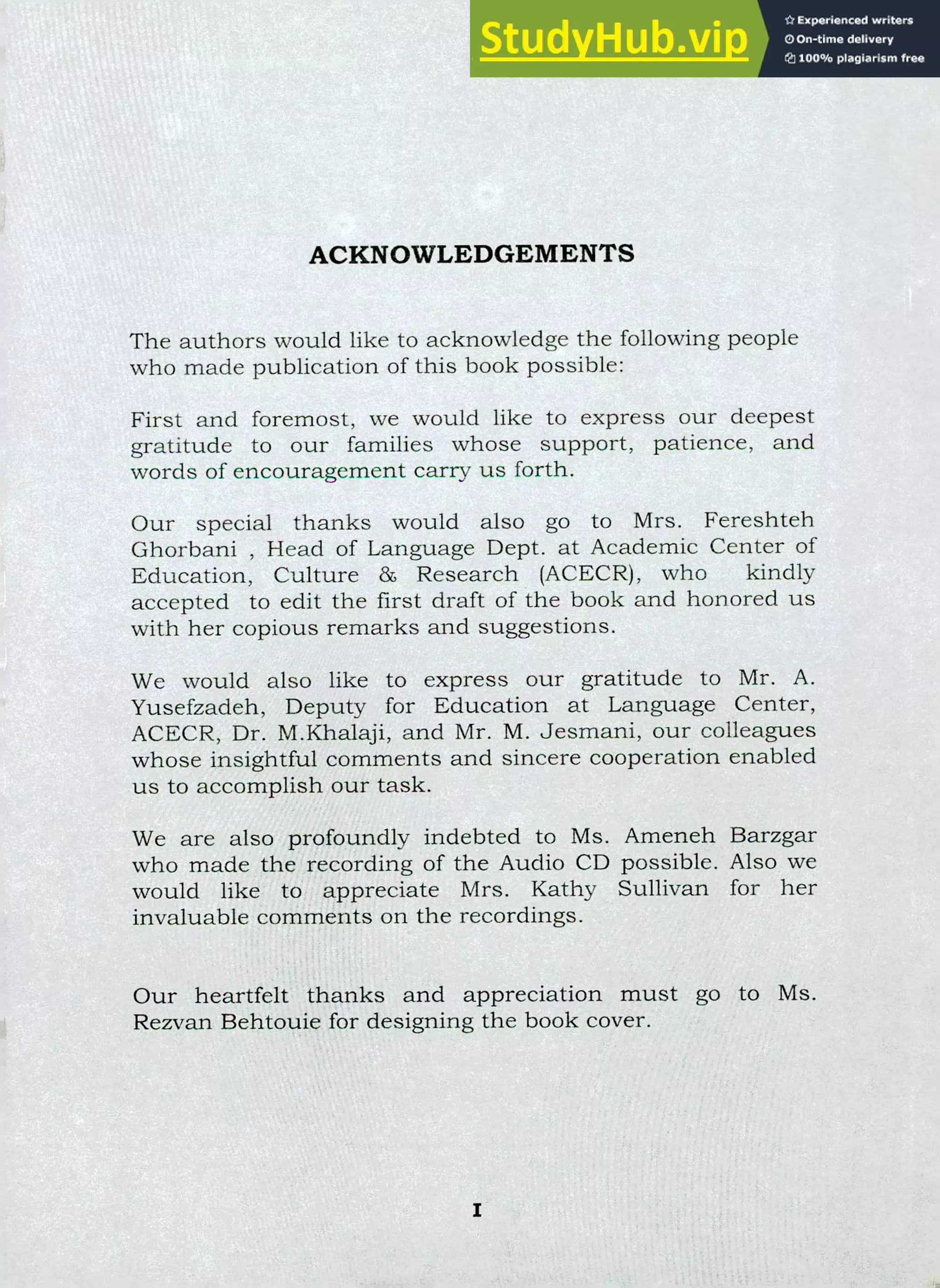 ACKNOWLEDGEMENTS
The authors would like to acknowledge the following people
who made publication of this book possible:
First and foremost, we would like to express our deepest
gratitude to our families whose support, patience, and
words of encouragement carry us forth.
Our special thanks would also go to Mrs. Fereshteh
Ghorbani , Head of Language Dept. at Academic Center of
Education, Culture &, Research (ACECR), who kindly
accepted to edit the first draft of the book and honored us
with her copious remarks and suggestions.
We would also like to express our gratitude to Mr. A.
Yusefzadeh, Deputy for Education at Language Center,
ACECR, Dr. M.Khalaji, and Mr. M. Jesmani, our colleagues
whose insightful comments and sincere cooperation enabled
us to accomplish our task.
We are also profoundly indebted to Ms. Ameneh Barzgar
who made the recording of the Audio CD possible. Also we
would like to appreciate Mrs. Kathy Sullivan for her
invaluable comments on the recordings.
Our heartfelt thanks and appreciation must go to Ms.
Rezvan Behtouie for designing the book cover.
 
