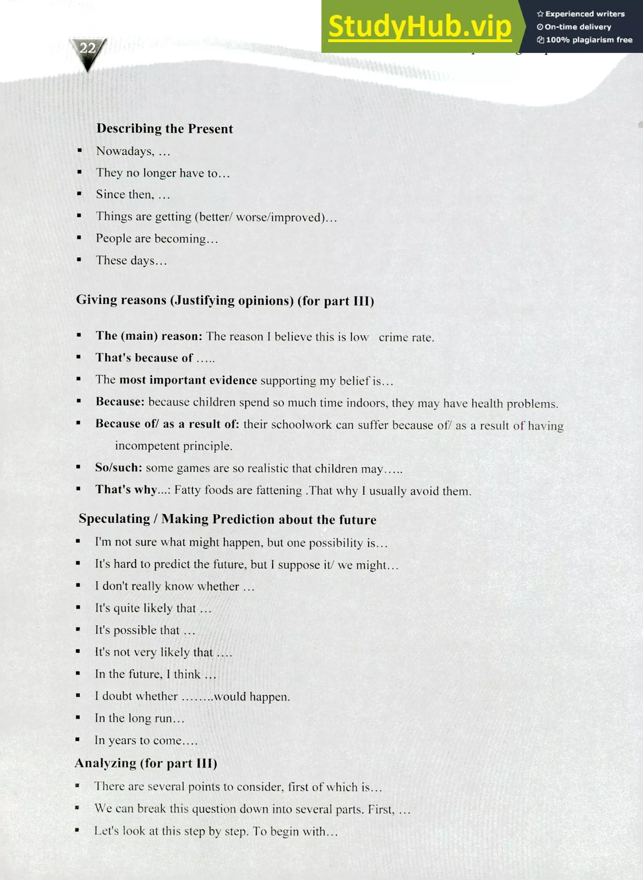 220 IELTS Speaking Topics
Describing the Present
Nowadays, ...
They no longer have to...
Since then, ...
Things are getting (better/ worse/improved)...
a People are becoming...
These days...
Giving reasons (Justifying opinions) (for part Ill)
The (main) reason: The reason I believe this is low crime rate.
That's because of .....
The most important evidence supporting my belief is...
Because: because children spend so much time indoors, they may have health problems.
Because of/ as a result of: their schoolwork can suffer because of/ as a result of having
incompetent principle.
So/such: some games are so realistic that children may.....
That's why...: Fatty foods are fattening .That why I usually avoid them.
Speculating! Making Prediction about the future
I'm not sure what might happen, but one possibility is...
It's hard to predict the future, but I suppose it/ we might...
I don't really know whether ...
It's quite likely that ...
It's possible that ...
It's not very likely that ....
In the future, I think ...
I doubt whether would happen.
In the long run...
In years to come....
Analyzing (for part Ill)
There are several points to consider, first of which is...
We can break this question down into several parts. First, ...
Let's look at this step by step. To begin with...
 
