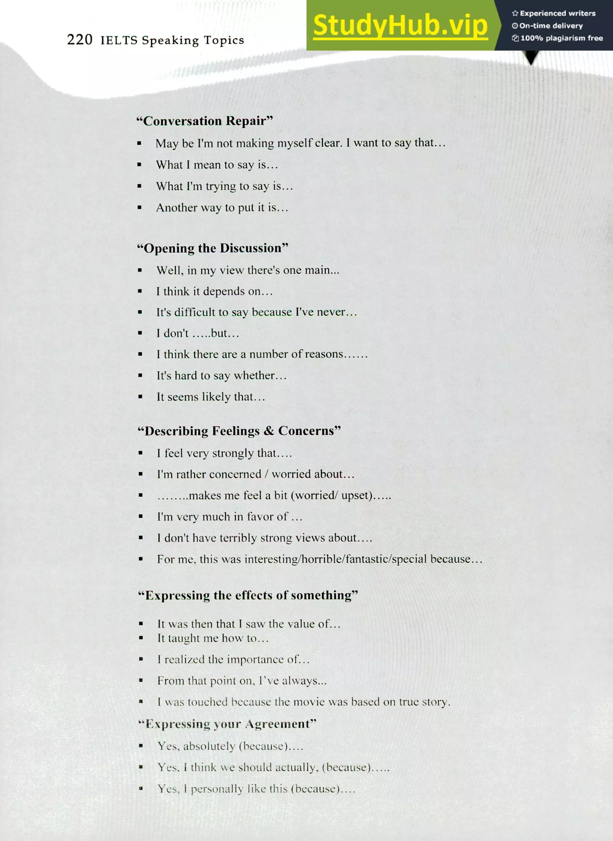 220 IELTS Speaking Topics
"Conversation Repair"
May be I'm not making myself clear. I want to say that...
What I mean to say is...
What I'm trying to say is...
Another way to put it is...
"Opening the Discussion"
Well, in my view there's one main...
I think it depends on...
It's difficult to say because I've never...
I don't .....but...
I think there are a number of reasons
It's hard to say whether...
It seems likely that...
"Describing Feelings & Concerns"
I feel very strongly that....
I'm rather concerned / worried about...
makes me feel a bit (worried/ upset).....
I'm very much in favor of...
I don't have terribly strong views about....
For me, this was interesting/horrible/fantastic/special because...
"Expressing the effects of something"
It was then that I saw the value of...
It taught me how to...
I realized the importance of...
From that point on, I've always...
I was touched because the movie was based on true story.
"Expressing your Agreement"
Yes, absolutely (because)....
Yes, I think W.. e should actually, (because).....
Yes, 1 personally like this (because)....
 
