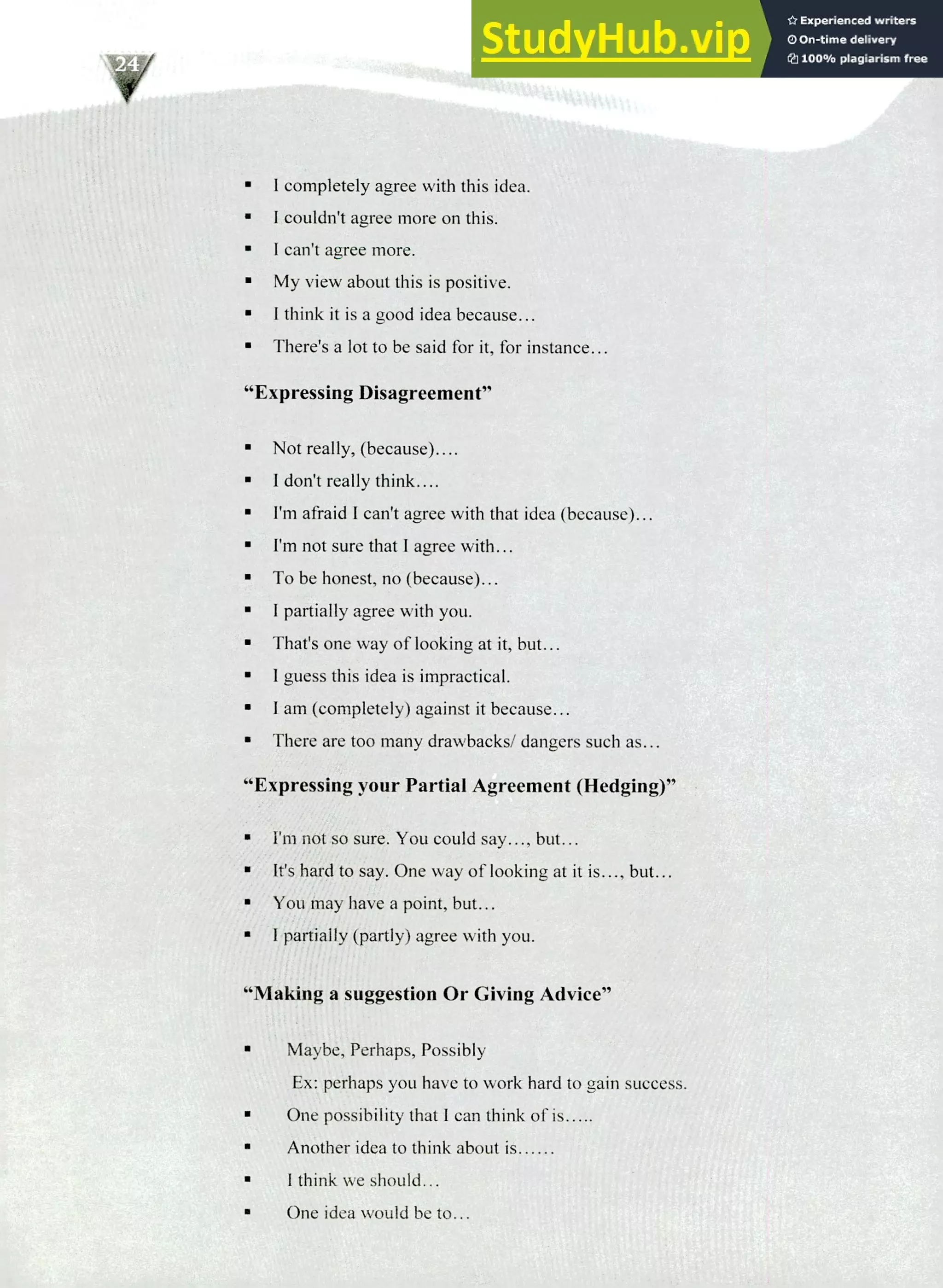 220 IELTS Speaking Topics
I completely agree with this idea.
I couldn't agree more on this.
I can't agree more.
My view about this is positive.
I think it is a good idea because...
There's a lot to be said for it, for instance...
"Expressing Disagreement"
Not really, (because)....
I don't really think....
I'm afraid I can't agree with that idea (because)...
I'm not sure that I agree with...
To be honest, no (because)...
I partially agree with you.
That's one way of looking at it, but...
I guess this idea is impractical.
I am (completely) against it because...
There are too many drawbacks/ dangers such as...
"Expressing your Partial Agreement (Hedging)"
I'm not so sure. You could say..., but...
It's hard to say. One way of looking at it is..., but...
You may have a point, but...
I partially (partly) agree with you.
"Making a suggestion Or Giving Advice"
Maybe, Perhaps, Possibly
Ex: perhaps you have to work hard to gain success.
One possibility that I can think of is.....
Another idea to think about is
I think we should...
One idea would be to...
 