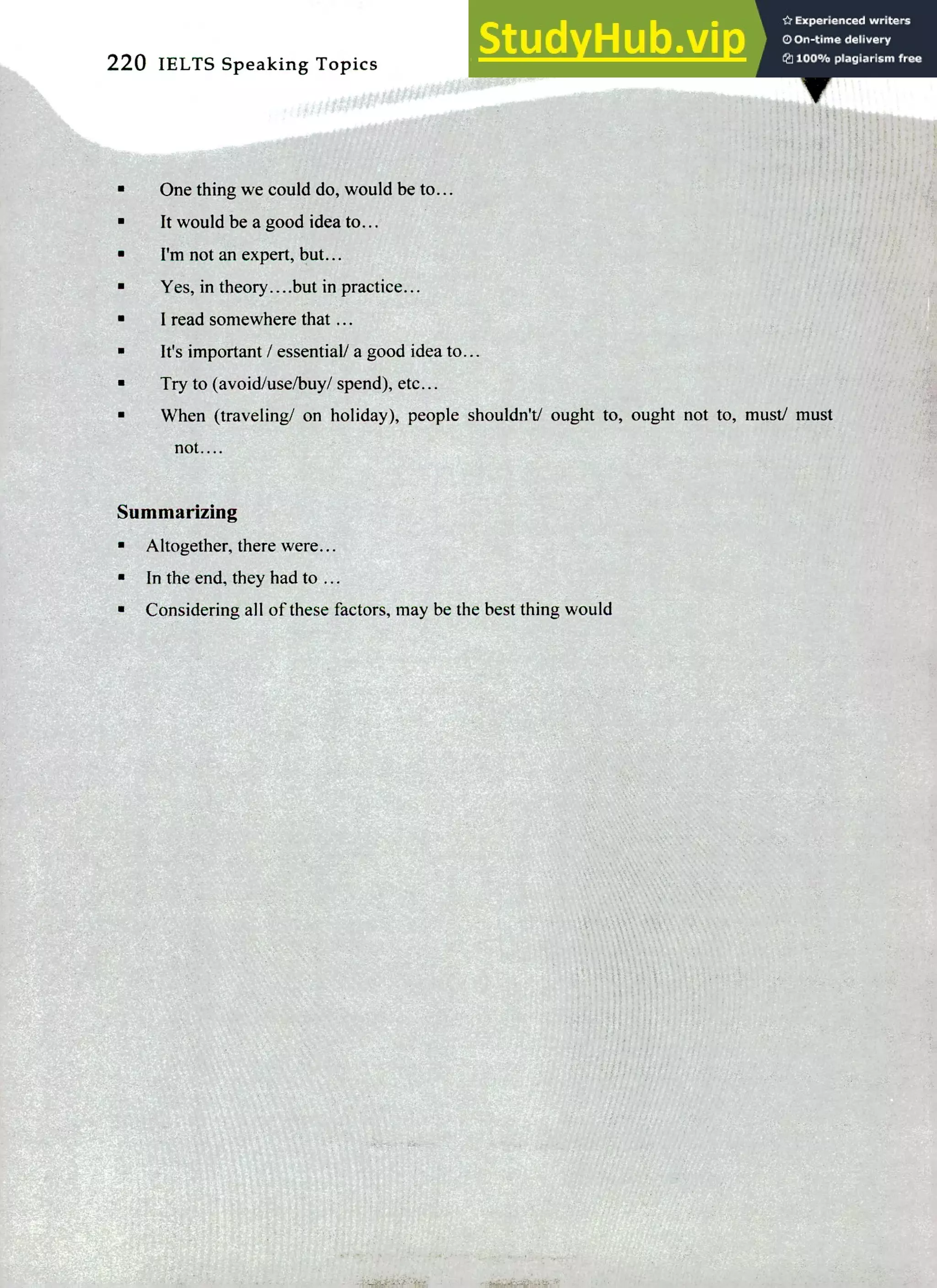 220 IELTS Speaking Topics
One thing we could do, would be to...
It would be a good idea to...
I'm not an expert, but...
Yes, in theory.. ..but in practice...
I read somewhere that ...
It's important / essential/ a good idea to...
Try to (avoid/use/buy/ spend), etc...
When (traveling/ on holiday), people shouldn't/ ought to, ought not to, must/ must
not....
Summarizing
Altogether, there were...
In the end, they had to ...
Considering all of these factors, may be the best thing would
 
