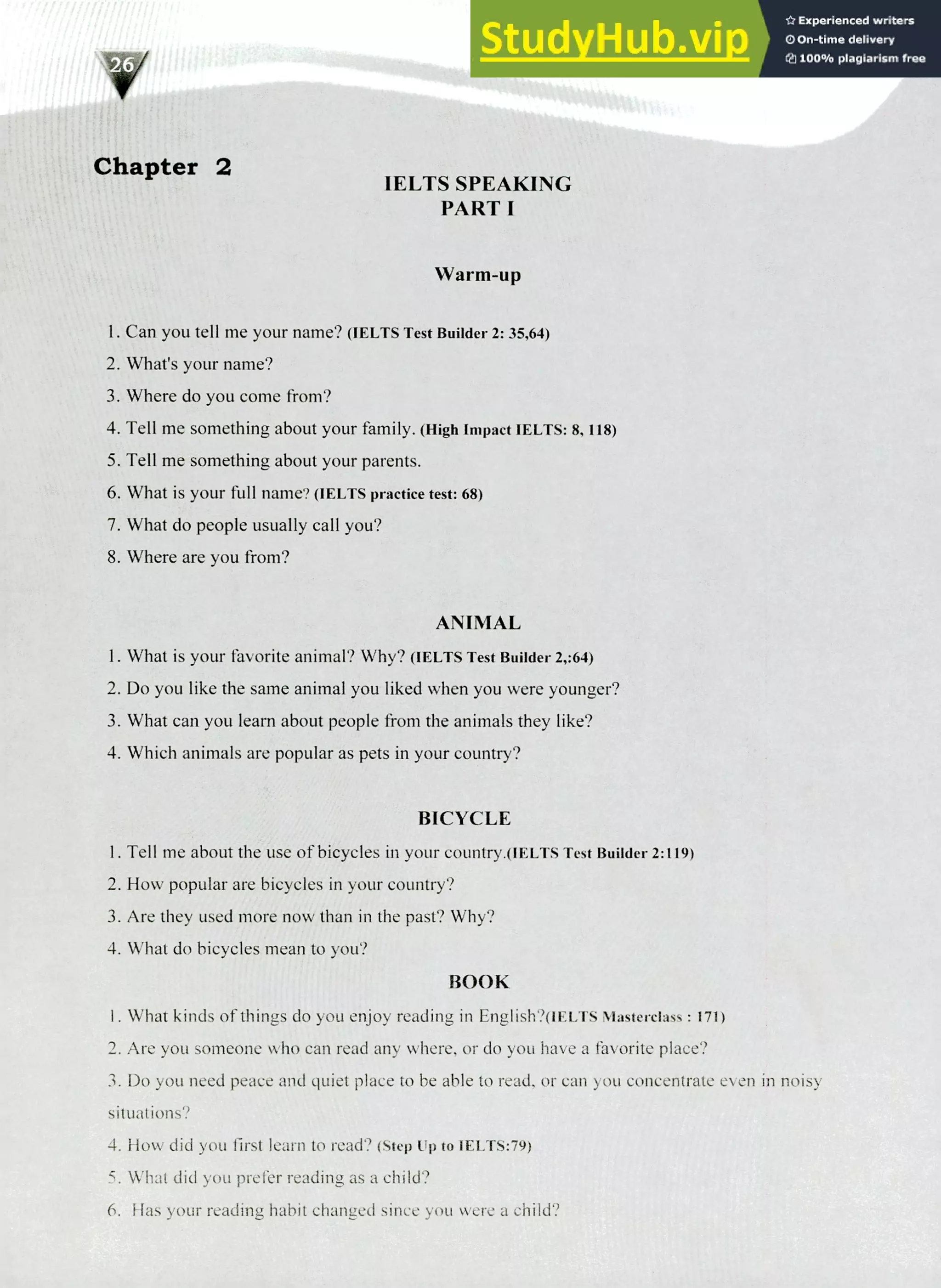 220 IELTS Speaking Topics
Chapter 2
IELTS SPEAKING
PART I
Warm-up
I. Can you tell me your name? (IELTS Test Builder 2: 35.64)
What's your name?
Where do you come from?
Tell me something about your family. (High Impact IELTS: 8, 118)
Tell me something about your parents.
What is your full name? (IELTS practice test: 68)
What do people usually call you?
Where are you from?
ANIMAL
I. What is your favorite animal? Why? (IELTS Test Builder 2,:64)
Do you like the same animal you liked when you were younger?
What can you learn about people from the animals they like?
Which animals are popular as pets in your country?
BICYCLE
I. Tell me about the use of bicycles in your country.(iELTs Test Builder 2:119)
How popular are bicycles in your country?
Are they used more now than in the past? Why?
What do bicycles mean to you?
BOOK
I. What kinds of things do you enjoy reading in English?(iELTS Masterclass : 171)
Are you someone who can read any where, or do you have a favorite place?
Do you need peace and quiet place to be able to read, or can you concentrate even in noisy
situations?
How did you first learn to read? (Step up to IELTS:79)
What did you prefer reading as a child?
Has your reading habit changed since you were a child?
 