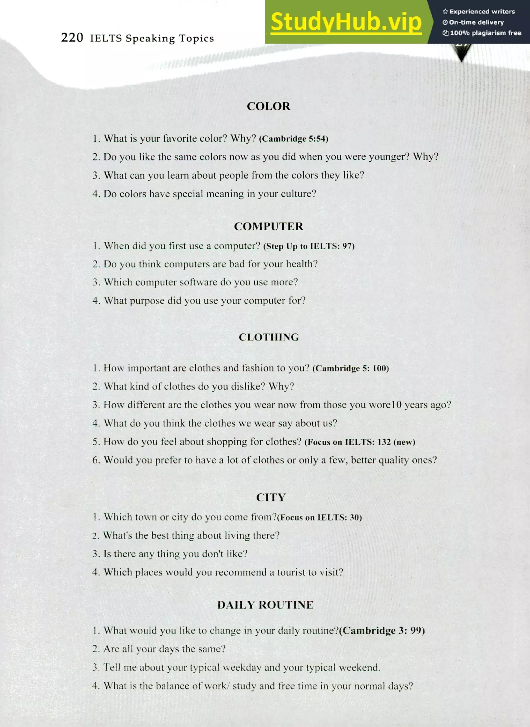 220 IELTS Speaking Topics
COLOR
I. What is your favorite color? Why? (Cambridge 5:54)
Do you like the same colors now as you did when you were younger? Why?
What can you learn about people from the colors they like?
Do colors have special meaning in your culture?
COMPUTER
I. When did you first use a computer? (Step up to IELTS: 97)
Do you think computers are bad for your health?
Which computer software do you use more?
What purpose did you use your computer for?
CLOTHING
How important are clothes and fashion to you? (Cambridge 5: 100)
What kind of clothes do you dislike? Why?
How different are the clothes you wear now from those you wore 10 years ago?
What do you think the clothes we wear say about us?
How do you feel about shopping for clothes? (Focus on IELTS: 132 (new)
Would you prefer to have a lot of clothes or only a few, better quality ones?
CITY
Which town or city do you come from?(Focus on IELTS: 30)
What's the best thing about living there?
Is there any thing you don't like?
Which places would you recommend a tourist to visit?
DAILY ROUTINE
I. What would you like to change in your daily routine?(Cambridge 3: 99)
Are all your days the same?
Tell me about your typical weekday and your typical weekend.
What is the balance of work/ study and free time in your normal days?
 