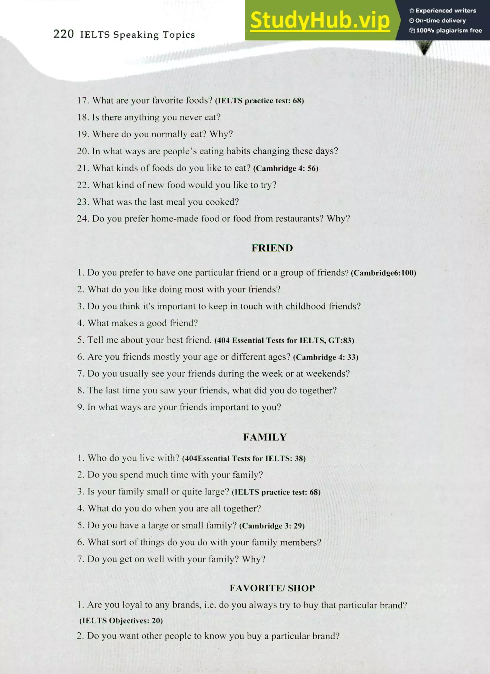 220 IELTS Speaking Topics
What are your favorite foods? (IELTS practice test: 68)
Is there anything you never eat?
Where do you normally eat? Why?
In what ways are people's eating habits changing these days?
What kinds of foods do you like to eat? (Cambridge 4:56)
What kind of new food would you like to try?
What was the last meal you cooked?
Do you prefer home-made food or food from restaurants? Why?
FRIEND
I. Do you prefer to have one particular friend or a group of friends? (cambridge6:100)
What do you like doing most with your friends?
Do you think it's important to keep in touch with childhood friends?
What makes a good friend?
Tell me about your best friend. (404 Essential Tests for IELTS, GT:83)
Are you friends mostly your age or different ages? (Cambridge 4: 33)
Do you usually see your friends during the week or at weekends?
The last time you saw your friends, what did you do together?
In what ways are your friends important to you?
FAMILY
I. Who do you live with? (404Essential Tests for IELTS: 38)
Do you spend much time with your family?
Is your family small or quite large? (IELTS practice test: 68)
What do you do when you are all together?
Do you have a large or small family? (Cambridge 3: 29)
What sort of things do you do with your family members?
Do you get on well with your family? Why?
FAVORITE/ SHOP
Are you loyal to any brands, i.e. do you always try to buy that particular brand?
(IELTS Objectives: 20)
Do you want other people to know you buy a particular brand?
 