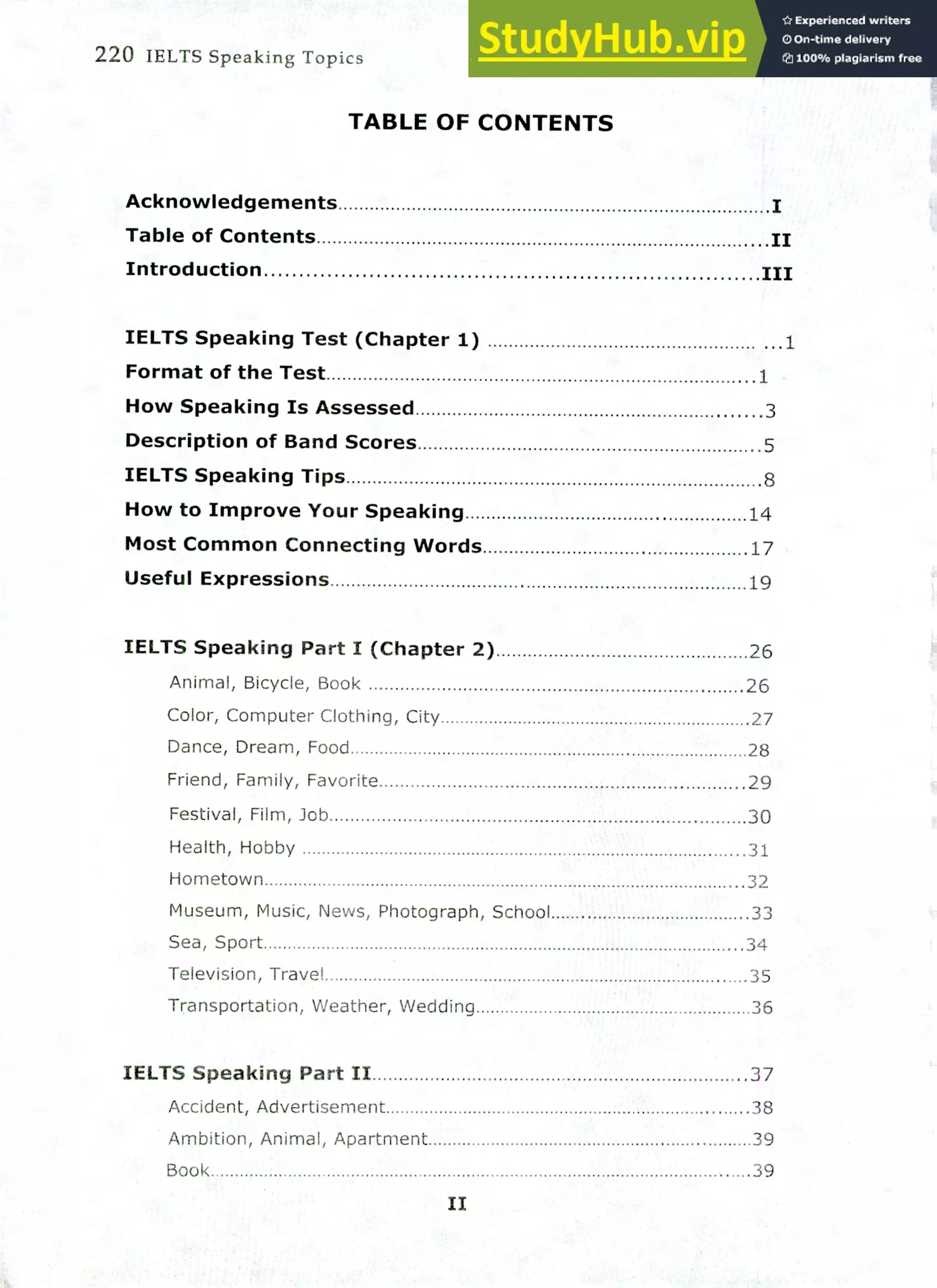 220 IELTS Speaking Topics
TABLE OF CONTENTS
Acknowledgements
Table of Contents .11
Introduction III
IELTS Speaking Test (Chapter 1) .1
Format of the Test 1
How Speaking Is Assessed 3
Description of Band Scores 5
IELTS Speaking Tips 8
How to Improve Your Speaking 14
Most Common Connecting Words 17
Useful Expressions 19
IELTS Speaking Part I (Chapter 2) 26
Animal, Bicycle, Book 26
Color, Computer Clothing, City 27
Dance, Dream, Food 28
Friend, Family, Favorite 29
Festival, Film, Job 30
Health, Hobby 31
Hometown 32
Museum, Music, News, Photograph, School 33
Sea, Sport 34
Television, Travel 35
Transportation, Weather, Wedding 36
IELTS Speaking Part II 37
Accident, Advertisement 38
Ambition, Animal, Apartment 39
Book 39
II
 