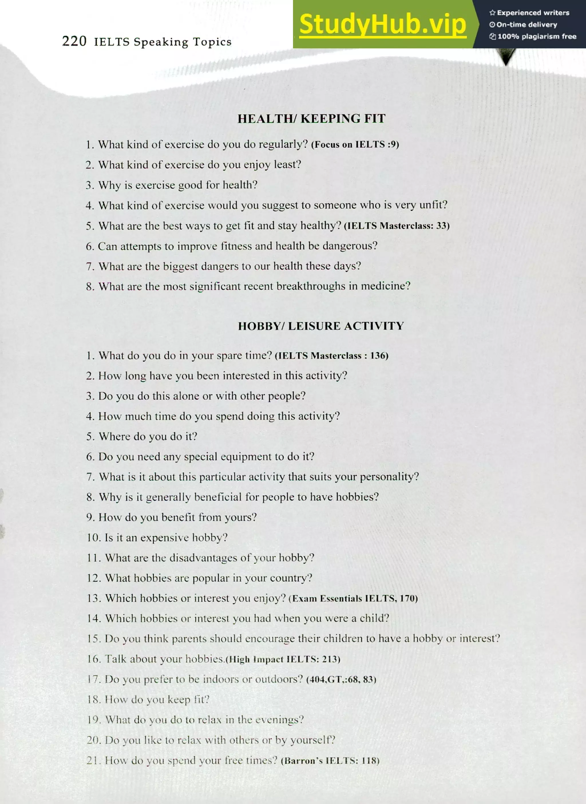 220 IELTS Speaking Topics
HEALTH/ KEEPING FIT
What kind of exercise do you do regularly? (Focus on IELTS :9)
What kind of exercise do you enjoy least?
Why is exercise good for health?
What kind of exercise would you suggest to someone who is very unfit?
What are the best ways to get fit and stay healthy? (IELTS Masterclass: 33)
Can attempts to improve fitness and health be dangerous?
What are the biggest dangers to our health these days?
What are the most significant recent breakthroughs in medicine?
HOBBY/ LEISURE ACTIVITY
What do you do in your spare time? (IELTS Masterclass : 136)
How long have you been interested in this activity?
Do you do this alone or with other people?
How much time do you spend doing this activity?
Where do you do it?
Do you need any special equipment to do it?
What is it about this particular activity that suits your personality?
Why is it generally beneficial for people to have hobbies?
How do you benefit from yours?
Is it an expensive hobby?
What are the disadvantages of your hobby?
What hobbies are popular in your country?
Which hobbies or interest you enjoy? (Exam Essentials IELTS, 170)
Which hobbies or interest you had when you were a child?
Do you think parents should encourage their children to have a hobby or interest?
Talk about your hobbies.(iligh Impact IELTS: 213)
Do you prefer to be indoors or outdoors? (404,GT,:68, 83)
How do you keep fit?
What do you do to relax in the evenings?
Do you like to relax with others or by yourself?
How do you spend your free times? (Barron's IELTS: 118)
 