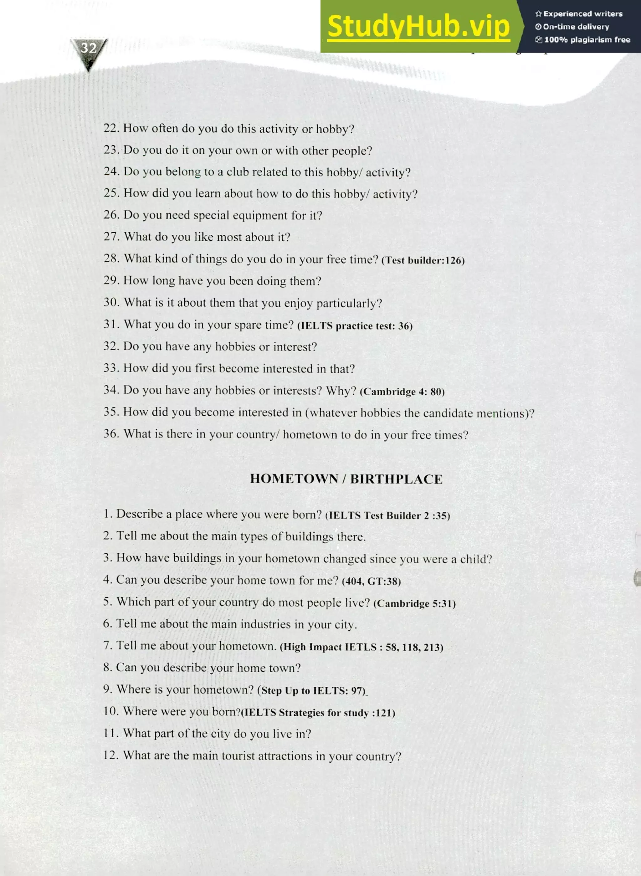 220 IELTS Speaking Topics
How often do you do this activity or hobby?
Do you do it on your own or with other people?
Do you belong to a club related to this hobby/ activity?
How did you learn about how to do this hobby/ activity?
Do you need special equipment for it?
What do you like most about it?
What kind of things do you do in your free time? (Test builder:126)
How long have you been doing them?
What is it about them that you enjoy particularly?
What you do in your spare time? (IELTS practice test: 36)
Do you have any hobbies or interest?
How did you first become interested in that?
Do you have any hobbies or interests? Why? (Cambridge 4: 80)
How did you become interested in (whatever hobbies the candidate mentions)?
What is there in your country/ hometown to do in your free times?
HOMETOWN / BIRTHPLACE
I. Describe a place where you were born? (IELTS Test Builder 2 :35)
Tell me about the main types of buildings there.
How have buildings in your hometown changed since you were a child?
Can you describe your home town for me? (404, GT:38)
Which part of your country do most people live? (Cambridge 5:31)
Tell me about the main industries in your city.
Tell me about your hometown. (High Impact 1ETLS : 58, 118, 213)
Can you describe your home town?
Where is your hometown? (Step up to IELTS: 97)_
Where were you born?(IELTS Strategies for study :121)
What part of the city do you live in?
What are the main tourist attractions in your country?
 