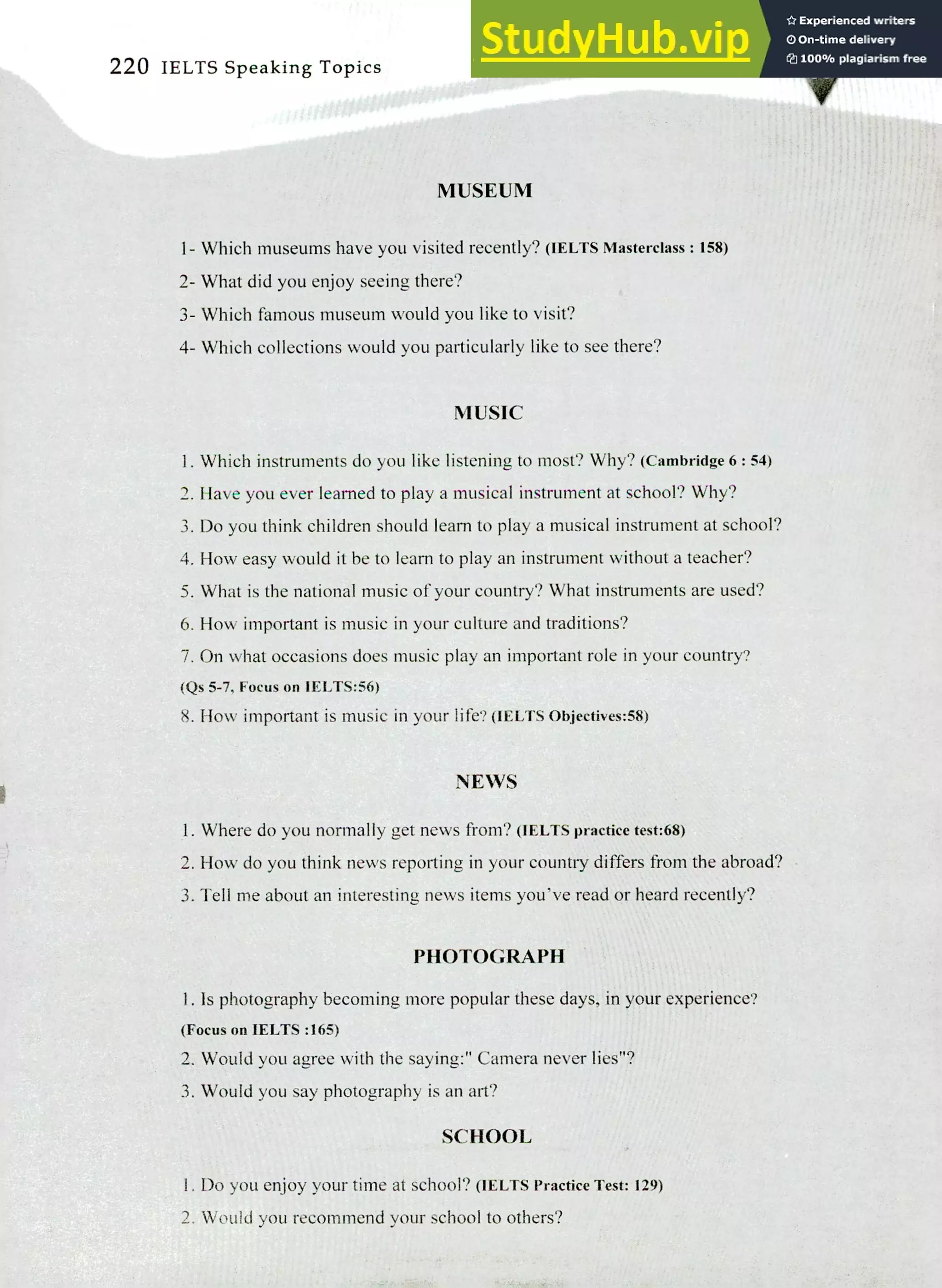 220 IELTS Speaking Topics
MUSEUM
Which museums have you visited recently? (IELTS Masterclass : 158)
What did you enjoy seeing there?
Which famous museum would you like to visit?
Which collections would you particularly like to see there?
MUSIC
Which instruments do you like listening to most? Why? (Cambridge 6 : 54)
Have you ever learned to play a musical instrument at school? Why?
Do you think children should learn to play a musical instrument at school?
How easy would it be to learn to play an instrument without a teacher?
What is the national music of your country? What instruments are used?
How important is music in your culture and traditions?
On what occasions does music play an important role in your country?
(Qs 5-7, Focus on IELTS:56)
How important is music in your life? (IELTS Objectives:58)
NEWS
Where do you normally get news from? (IELTS practice test:68)
How do you think news reporting in your country differs from the abroad?
Tell me about an interesting news items you've read or heard recently?
PHOTOGRAPH
Is photography becoming more popular these days, in your experience?
(Focus on IELTS :165)
Would you agree with the saying:" Camera never lies"?
Would you say photography is an art?
SCHOOL
I. Do you enjoy your time at school? (IELTS Practice Test: 129)
2. Would you recommend your school to others?
 
