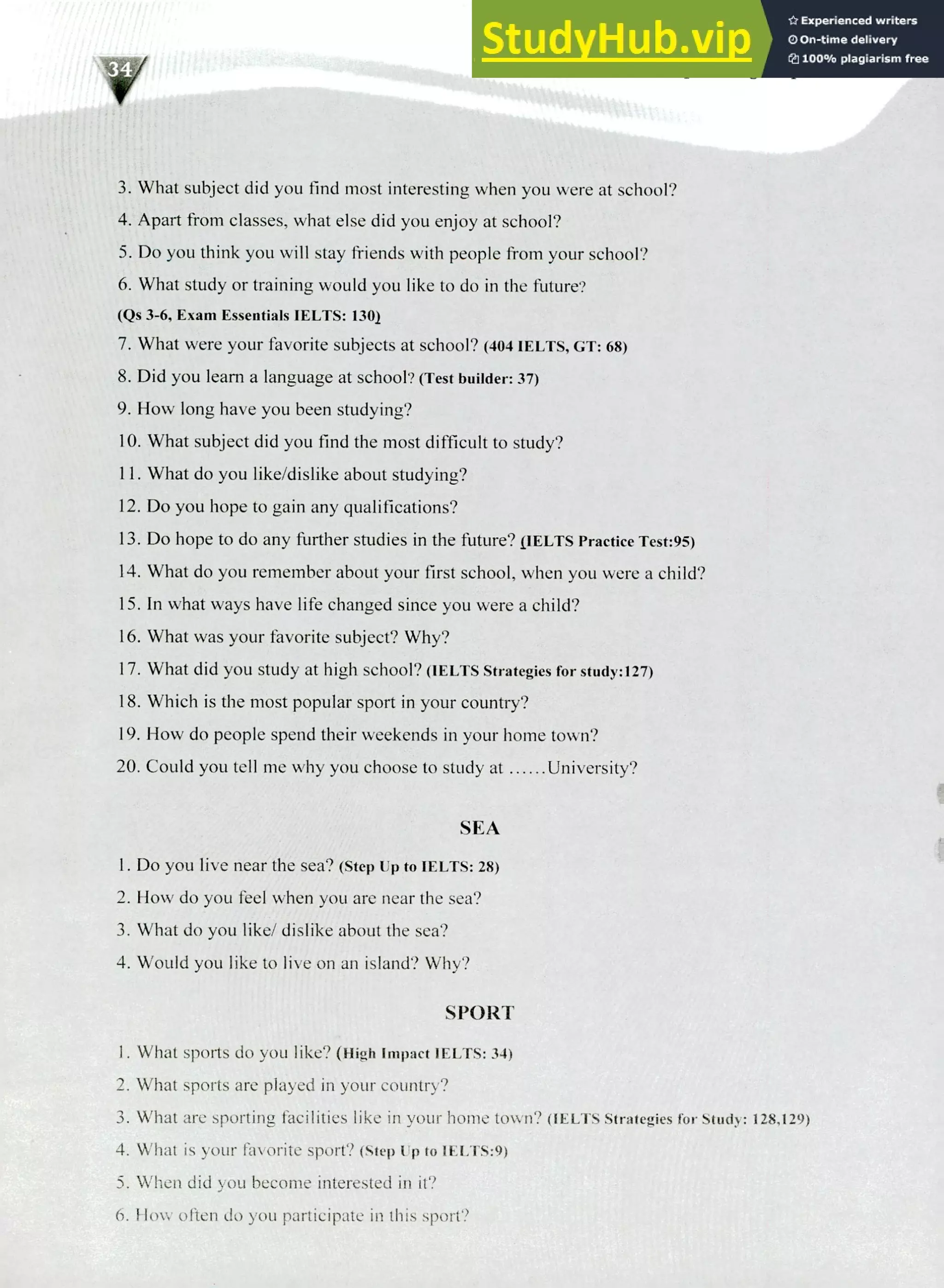220 IELTS Speaking Topics
What subject did you find most interesting when you were at school?
Apart from classes, what else did you enjoy at school?
Do you think you will stay friends with people from your school?
What study or training would you like to do in the future?
(Qs 3-6, Exam Essentials IELTS. 1301
What were your favorite subjects at school? (404 IELTS, CT: 68)
Did you learn a language at school? (Test builder: 37)
How long have you been studying?
What subject did you find the most difficult to study?
What do you like/dislike about studying?
Do you hope to gain any qualifications?
Do hope to do any further studies in the future? IIELTS Practice Test:95)
What do you remember about your first school, when you were a child?
In what ways have life changed since you were a child?
What was your favorite subject? Why?
What did you study at high school? (IELTS Strategies for study:127)
Which is the most popular sport in your country?
How do people spend their weekends in your home town?
Could you tell me why you choose to study at University?
SEA
Do you live near the sea? (Step Up to IELTS: 28)
How do you feel when you are near the sea?
What do you like/ dislike about the sea?
Would you like to live on an island? Why?
SPORT
What sports do you like? (High Impact IELTS: 34)
What sports are played in your country?
What are sporting facilities like in your home town? (IELTS Strategies for Study: 128,129)
What is your favorite sport? (step up to IELTS:9)
When did you become interested in it?
How often do you participate in this sport?
 