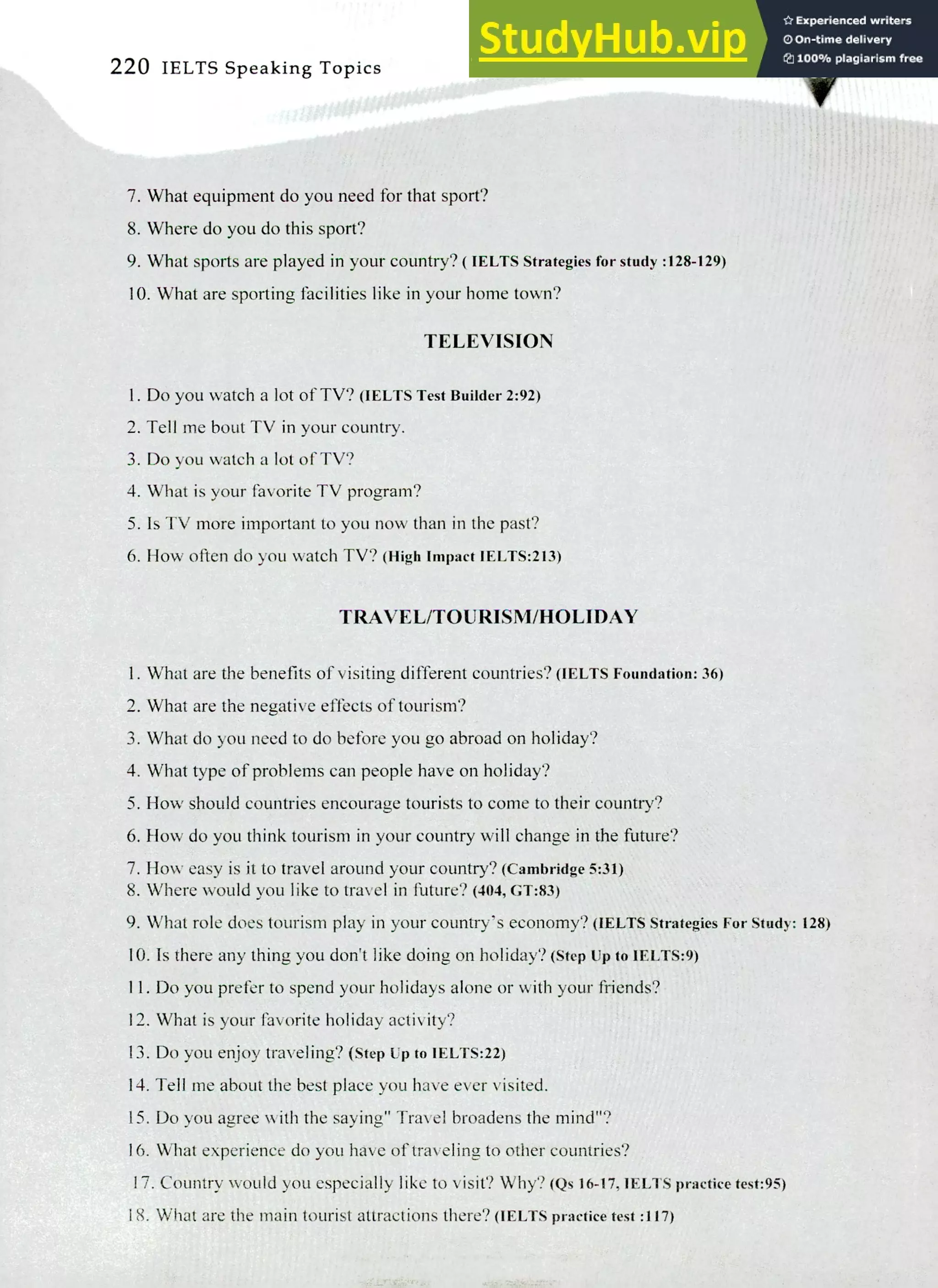 220 IELTS Speaking Topics
What equipment do you need for that sport?
Where do you do this sport?
What sports are played in your country? ( IELTS Strategies for study :128-129)
What are sporting facilities like in your home town?
TELEVISION
I. Do you watch a lot of TV? (IELTS Test Builder 2:92)
Tell me bout TV in your country.
Do you watch a lot of TV?
What is your favorite TV program?
Is TV more important to you now than in the past?
How often do you watch TV? (High Impact IELTS:213)
TRAVEL/TOURISM/HOLIDAY
What are the benefits of visiting different countries? (IELTS Foundation: 36)
What are the negative effects of tourism?
What do you need to do before you go abroad on holiday?
What type of problems can people have on holiday?
How should countries encourage tourists to come to their country?
How do you think tourism in your country will change in the future?
How easy is it to travel around your country? (Cambridge 5:31)
Where would you like to travel in future? (404, GT:83)
What role does tourism play in your country's economy? (TEETS Strategies For Study: 128)
Is there any thing you don't like doing on holiday? (step up to IELTS:9)
Do you prefer to spend your holidays alone or with your friends?
What is your favorite holiday activity?
Do you enjoy traveling? (Step Up to IELTS:22)
Tell me about the best place you have ever visited.
Do you agree with the saying" Travel broadens the mind"?
What experience do you have of traveling to other countries?
Country would you especially like to visit? Why? (Qs 16-17, 1ELTS practice test:95)
What are the main tourist attractions there? (IELTS practice test :117)
 